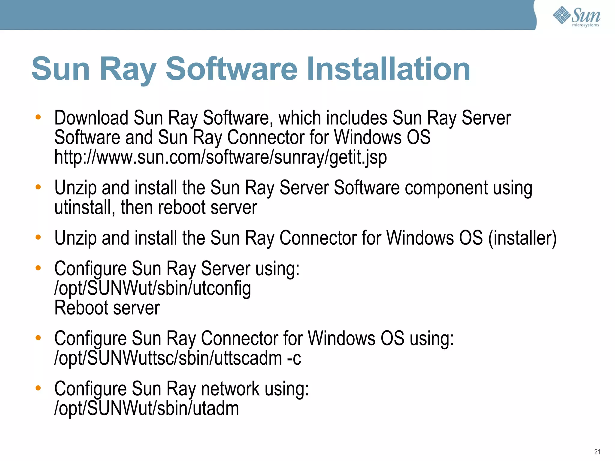 Sun Ray Software Installation  Download Sun Ray Software, which includes Sun Ray Server Software and Sun Ray Connector for Windows OS http://www.sun.com/software/sunray/getit.jsp Unzip and install the Sun Ray Server Software component using utinstall, then reboot server Unzip and install the Sun Ray Connector for Windows OS (installer) Configure Sun Ray Server using: /opt/SUNWut/sbin/utconfig Reboot server Configure Sun Ray Connector for Windows OS using: /opt/SUNWuttsc/sbin/uttscadm -c Configure Sun Ray network using: /opt/SUNWut/sbin/utadm 