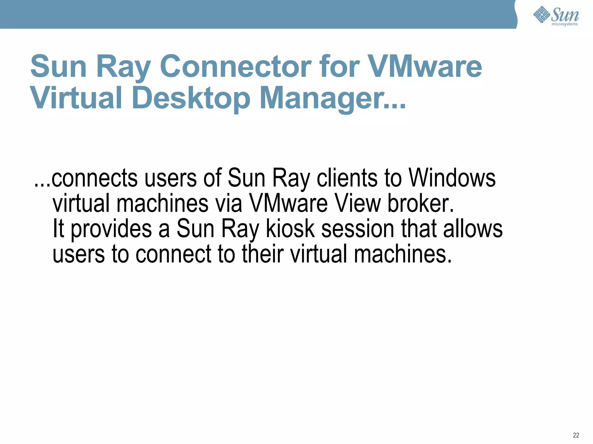 Sun Ray Connector for VMware Virtual Desktop Manager... ...connects users of Sun Ray clients to Windows virtual machines via VMware View broker. It provides a Sun Ray kiosk session that allows users to connect to their virtual machines. 