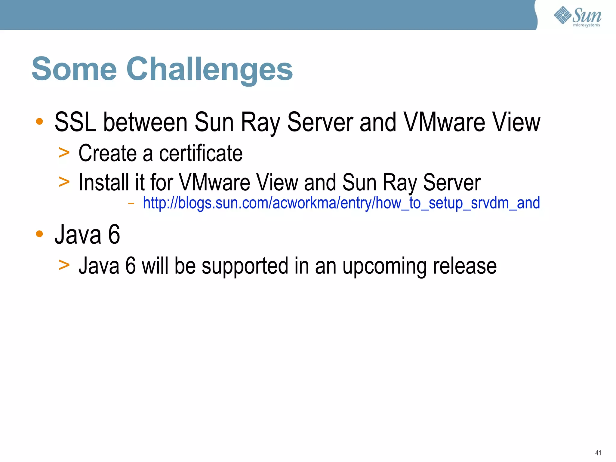 Some Challenges SSL between Sun Ray Server and VMware View Create a certificate Install it for VMware View and Sun Ray Server http://blogs.sun.com/acworkma/entry/how_to_setup_srvdm_and   Java 6 Java 6 will be supported in an upcoming release 