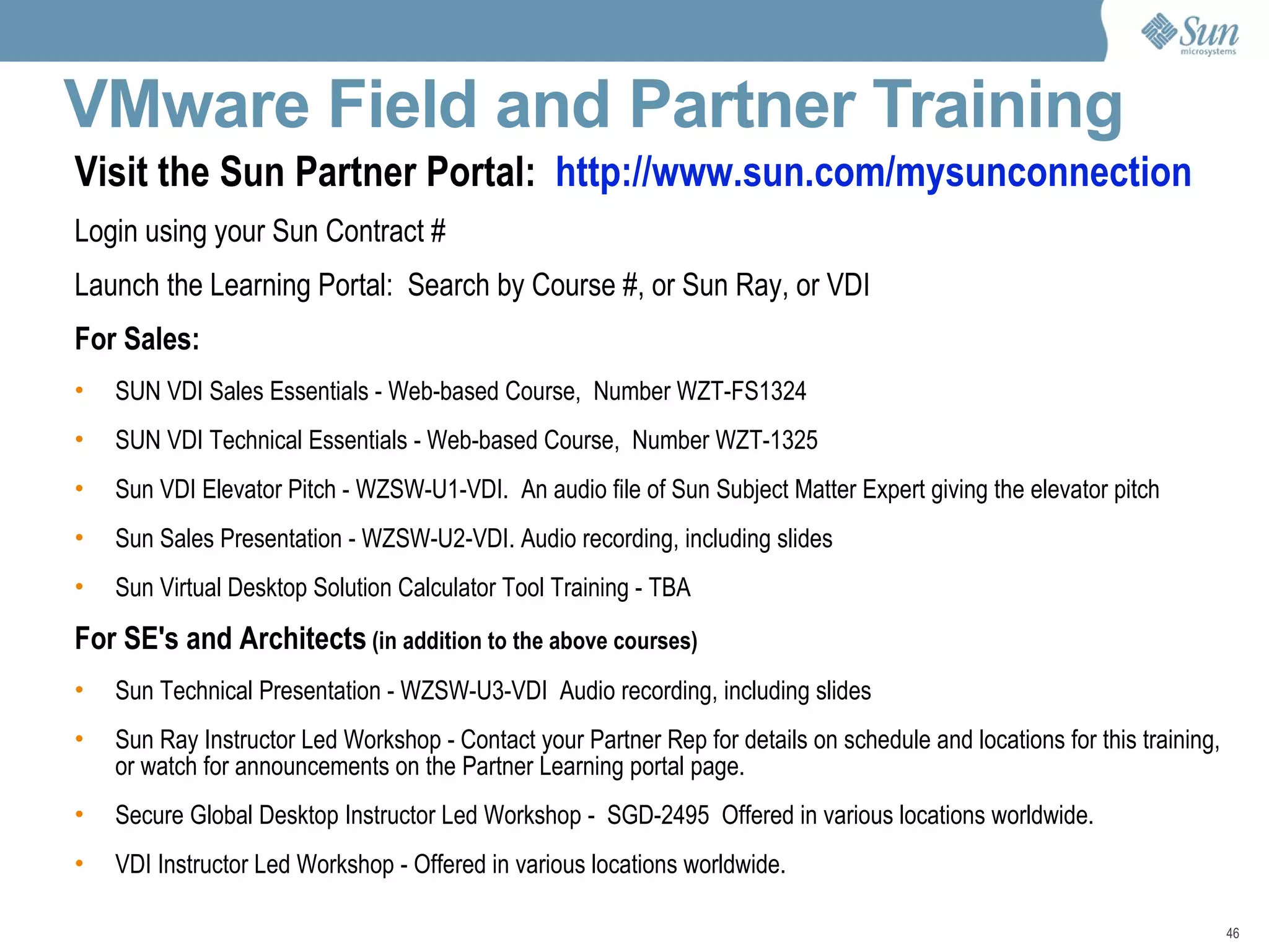 VMware Field and Partner Training  Visit the Sun Partner Portal:  http://www.sun.com/mysunconnection Login using your Sun Contract # Launch the Learning Portal:  Search by Course #, or Sun Ray, or VDI For Sales: SUN VDI Sales Essentials - Web-based Course,  Number WZT-FS1324  SUN VDI Technical Essentials - Web-based Course,  Number WZT-1325 Sun VDI Elevator Pitch - WZSW-U1-VDI.  An audio file of Sun Subject Matter Expert giving the elevator pitch Sun Sales Presentation - WZSW-U2-VDI. Audio recording, including slides Sun Virtual Desktop Solution Calculator Tool Training - TBA For SE's and Architects  (in addition to the above courses) Sun Technical Presentation - WZSW-U3-VDI  Audio recording, including slides Sun Ray Instructor Led Workshop - Contact your Partner Rep for details on schedule and locations for this training, or watch for announcements on the Partner Learning portal page. Secure Global Desktop Instructor Led Workshop -  SGD-2495  Offered in various locations worldwide.  VDI Instructor Led Workshop - Offered in various locations worldwide. 