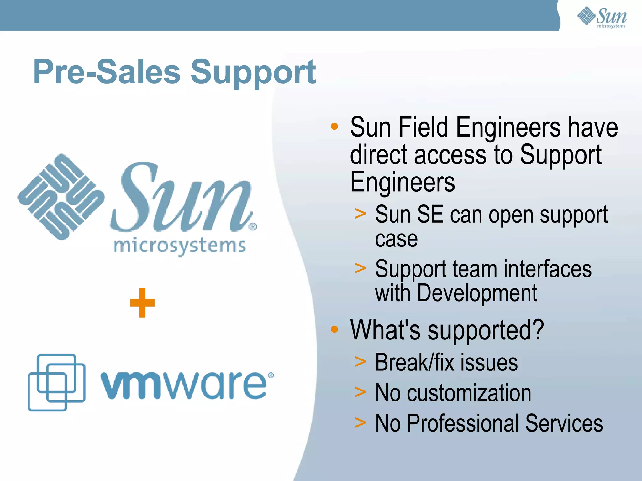 Pre-Sales Support Sun Field Engineers have direct access to Support Engineers Sun SE can open support case Support team interfaces with Development What's supported?  Break/fix issues No customization No Professional Services + 