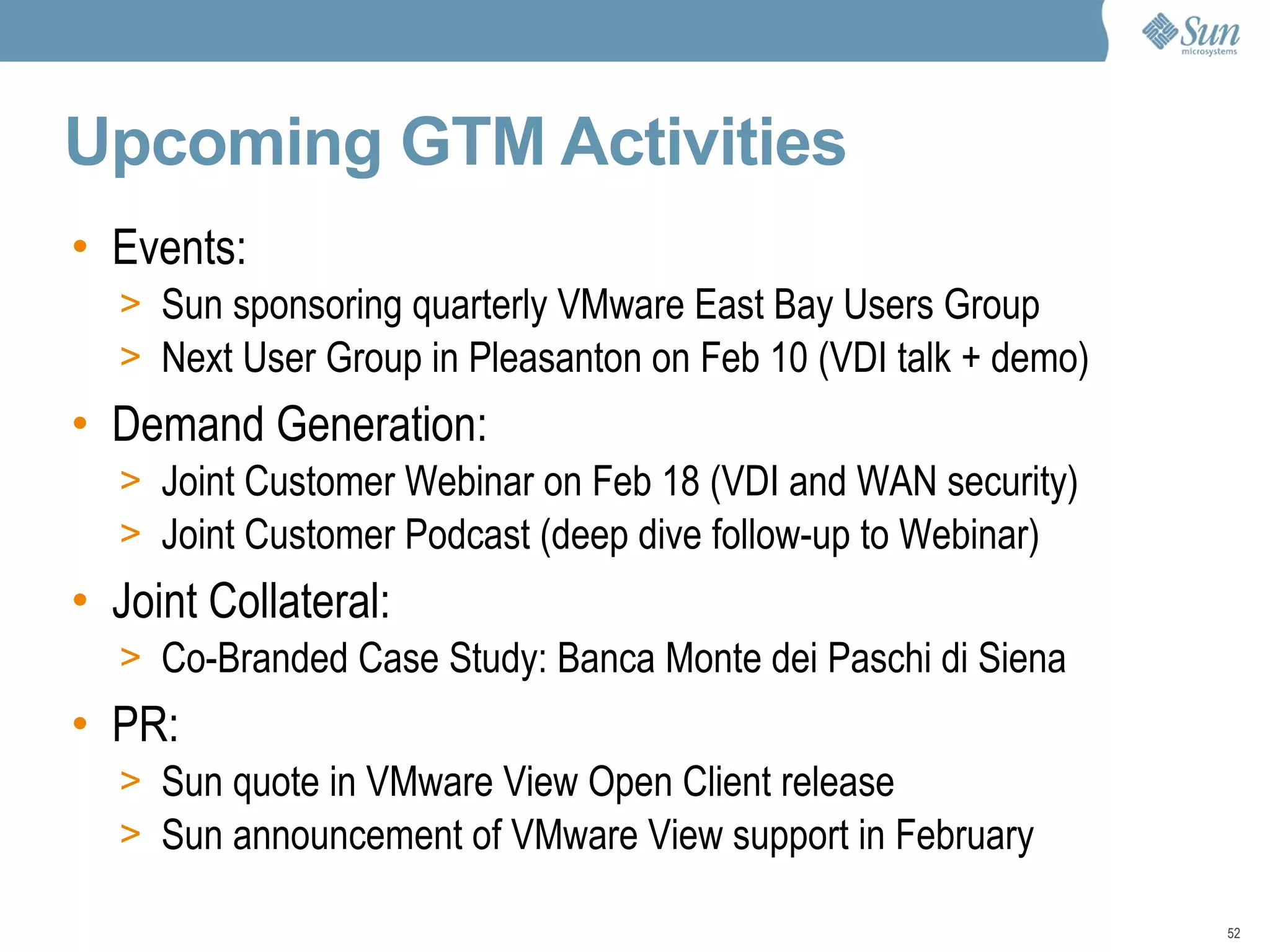 Upcoming GTM Activities Events: Sun sponsoring quarterly VMware East Bay Users Group Next User Group in Pleasanton on Feb 10 (VDI talk + demo) Demand Generation: Joint Customer Webinar on Feb 18 (VDI and WAN security) Joint Customer Podcast (deep dive follow-up to Webinar) Joint Collateral: Co-Branded Case Study: Banca Monte dei Paschi di Siena PR:  Sun quote in VMware View Open Client release Sun announcement of VMware View support in February 