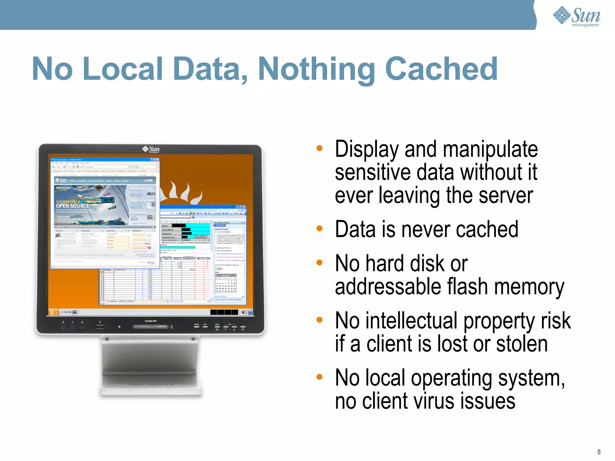 No Local Data, Nothing Cached Display and manipulate sensitive data without it ever leaving the server Data is never cached No hard disk or addressable flash memory No intellectual property risk if a client is lost or stolen No local operating system, no client virus issues 