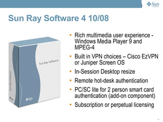 Sun Ray Software 4 10/08   Rich multimedia user experience -  Windows Media Player 9 and MPEG-4 Built in VPN choices – Cisco EzVPN or Juniper Screen OS In-Session Desktop resize Remote hot-desk authentication PC/SC lite for 2 person smart card authentication (add-on component) Subscription or perpetual licensing 