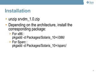 Installation unzip srvdm_1.0.zip Depending on the architecture, install the corresponding package: For x86 : pkgadd -d Packages/Solaris_10+/i386/ For SPARC : pkgadd -d Packages/Solaris_10+/sparc/ 