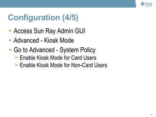 Configuration (4/5) Access Sun Ray Admin GUI Advanced - Kiosk Mode Go to Advanced - System Policy Enable Kiosk Mode for Card Users Enable Kiosk Mode for Non-Card Users  