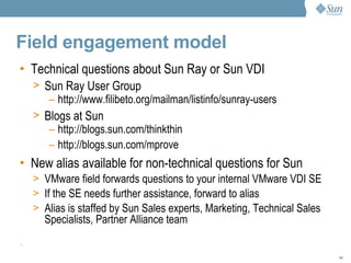Field engagement model Technical questions about Sun Ray or Sun VDI Sun Ray User Group   http://www.filibeto.org/mailman/listinfo/sunray-users Blogs at Sun   http://blogs.sun.com/thinkthin http://blogs.sun.com/mprove New alias available for non-technical questions for Sun  VMware field forwards questions to your internal VMware VDI SE If the SE needs further assistance, forward to alias Alias is staffed by Sun Sales experts, Marketing, Technical Sales Specialists, Partner Alliance team  . 