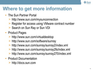 Where to get more information The Sun Partner Portal  http://www.sun.com/mysunconnection Register for access using VMware contract number Search on Sun Ray or Sun VDI Product Pages http://www.sun.com/virtual desktop http://www.sun.com/software/sunray http://www.sun.com/sunray/sunray2/index.xml http://www.sun.com/sunray/sunray2fs/index.xml http://www.sun.com/sunray/sunray270/index.xml Product Documentation  http://docs.sun.com 