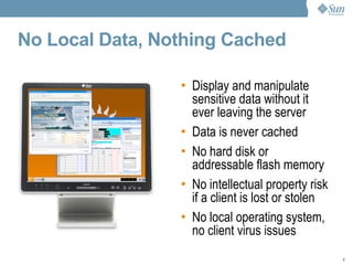 No Local Data, Nothing Cached Display and manipulate sensitive data without it ever leaving the server Data is never cached No hard disk or addressable flash memory No intellectual property risk if a client is lost or stolen No local operating system, no client virus issues 
