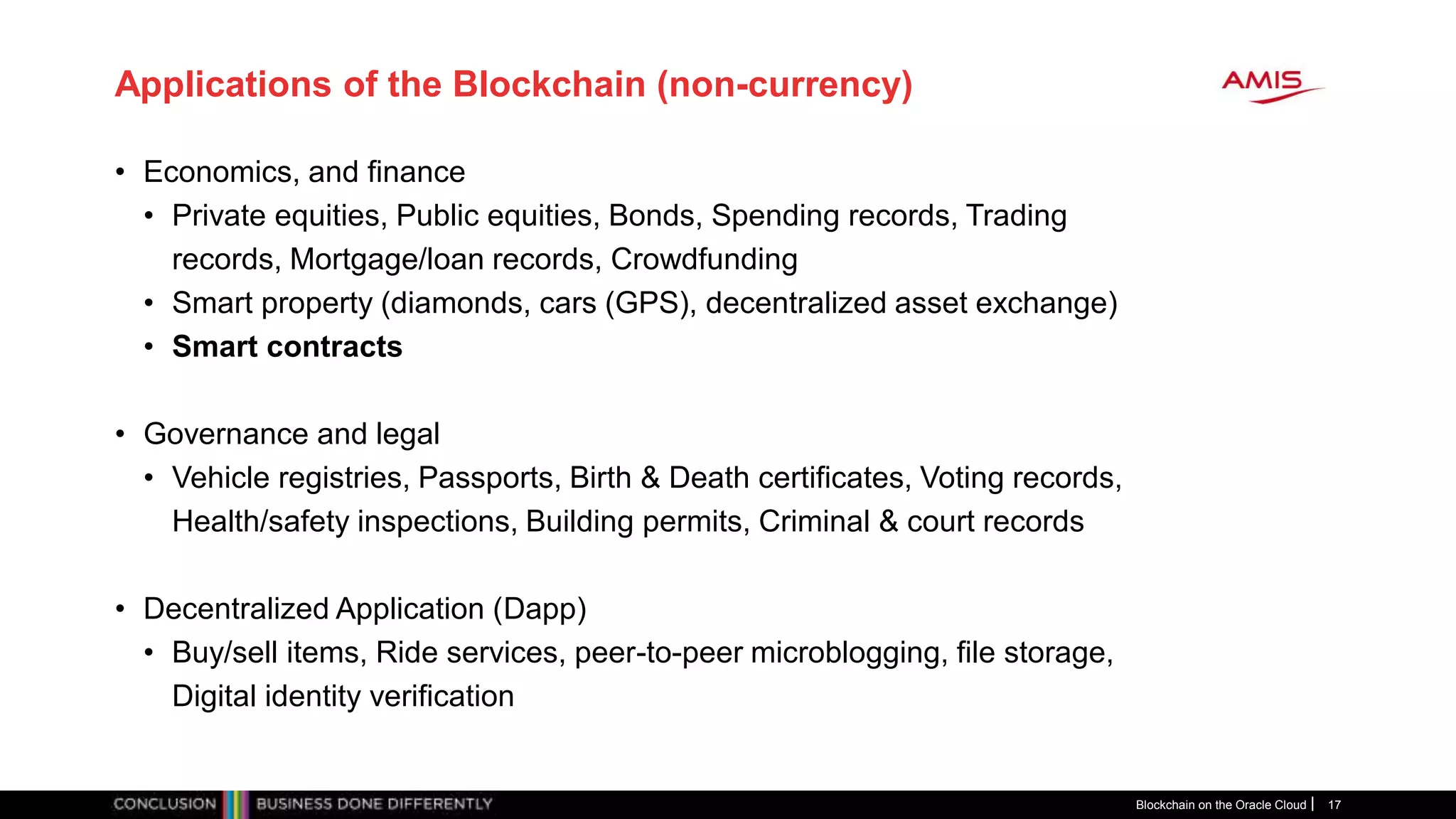 Applications of the Blockchain (non-currency)
• Economics, and finance
• Private equities, Public equities, Bonds, Spending records, Trading
records, Mortgage/loan records, Crowdfunding
• Smart property (diamonds, cars (GPS), decentralized asset exchange)
• Smart contracts
• Governance and legal
• Vehicle registries, Passports, Birth & Death certificates, Voting records,
Health/safety inspections, Building permits, Criminal & court records
• Decentralized Application (Dapp)
• Buy/sell items, Ride services, peer-to-peer microblogging, file storage,
Digital identity verification
Blockchain on the Oracle Cloud 17
 