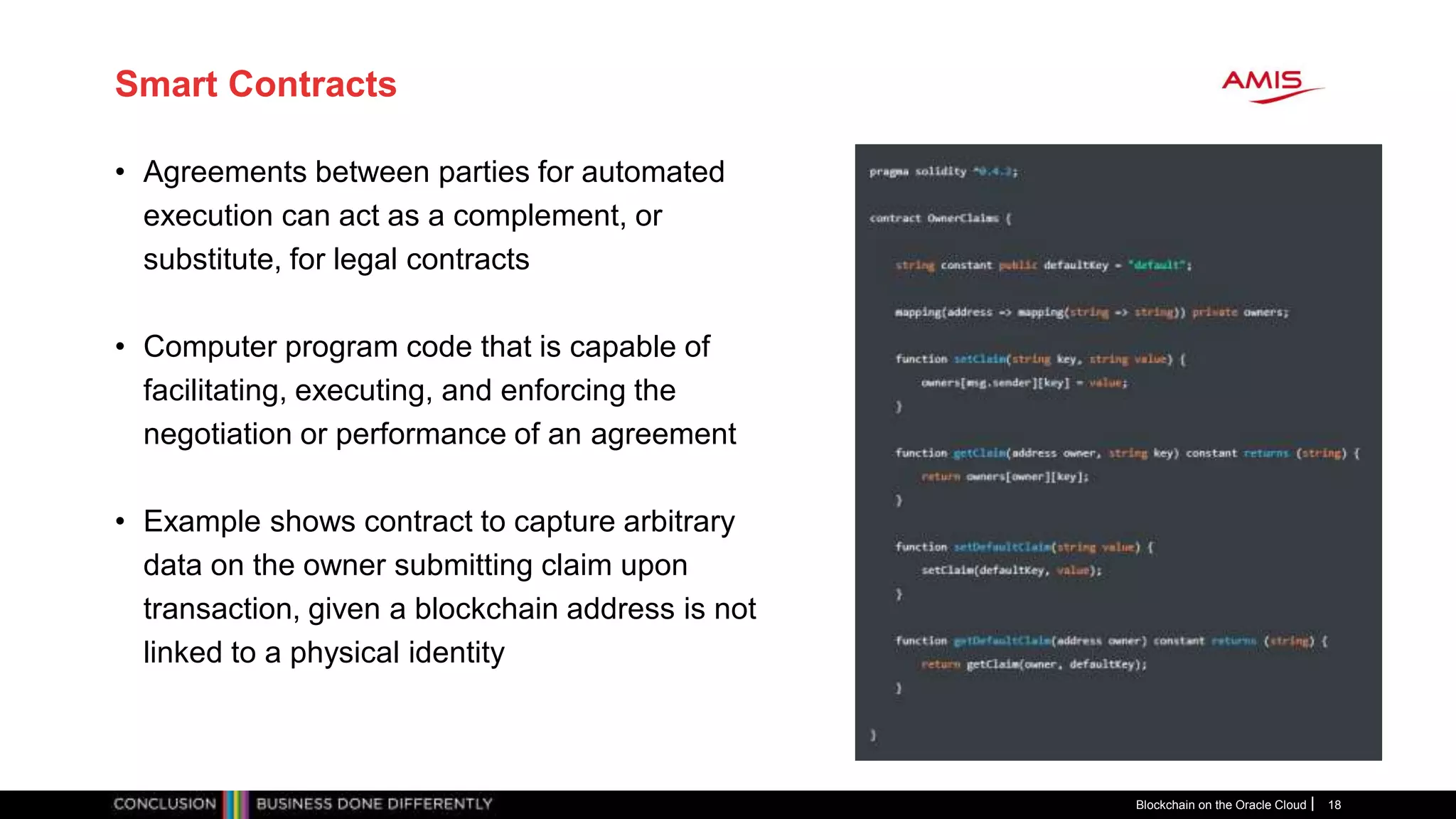 Smart Contracts
Blockchain on the Oracle Cloud 18
• Agreements between parties for automated
execution can act as a complement, or
substitute, for legal contracts
• Computer program code that is capable of
facilitating, executing, and enforcing the
negotiation or performance of an agreement
• Example shows contract to capture arbitrary
data on the owner submitting claim upon
transaction, given a blockchain address is not
linked to a physical identity
 