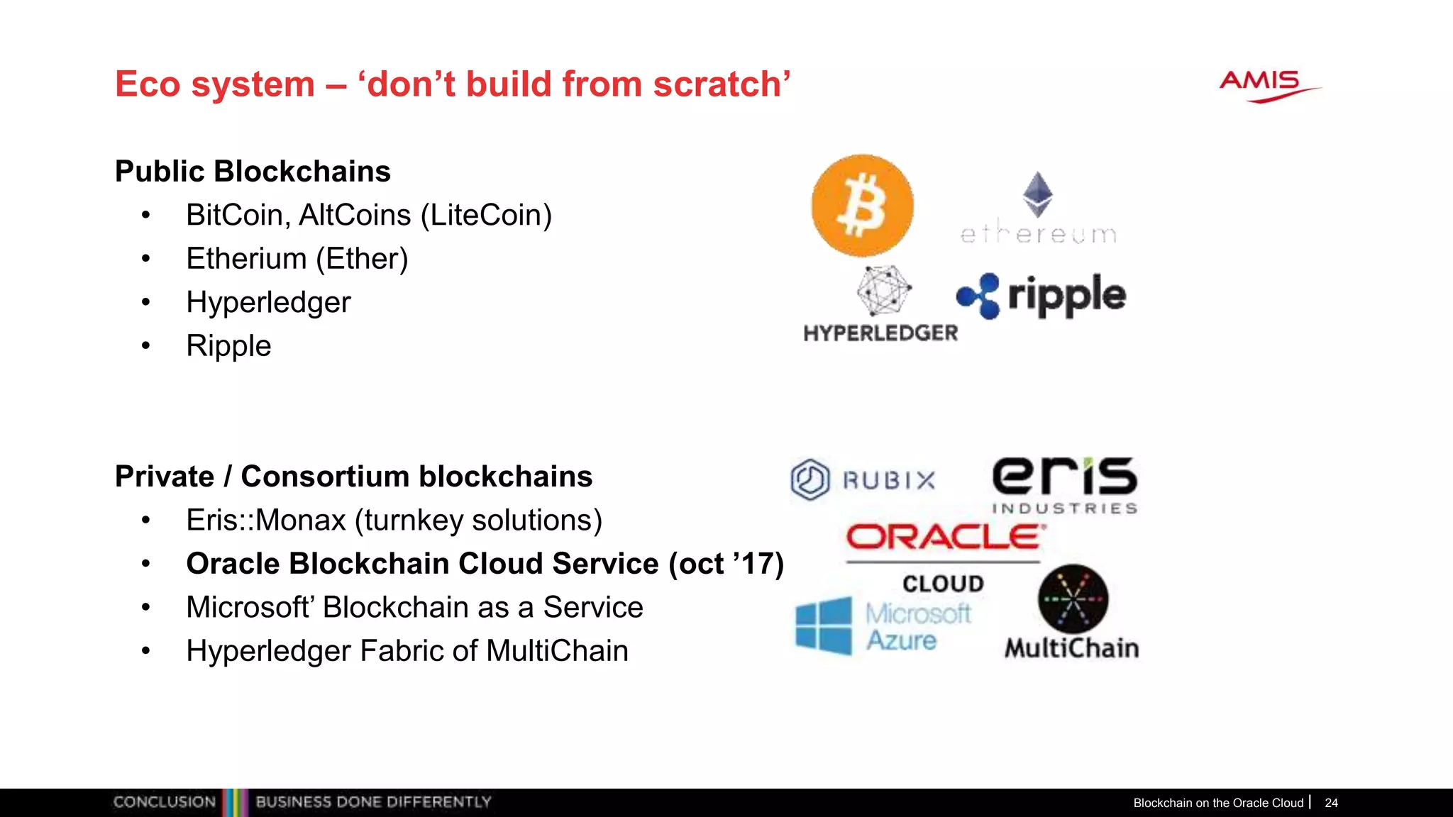 Eco system – ‘don’t build from scratch’
Public Blockchains
• BitCoin, AltCoins (LiteCoin)
• Etherium (Ether)
• Hyperledger
• Ripple
Private / Consortium blockchains
• Eris::Monax (turnkey solutions)
• Oracle Blockchain Cloud Service (oct ’17)
• Microsoft’ Blockchain as a Service
• Hyperledger Fabric of MultiChain
Blockchain on the Oracle Cloud 24
 