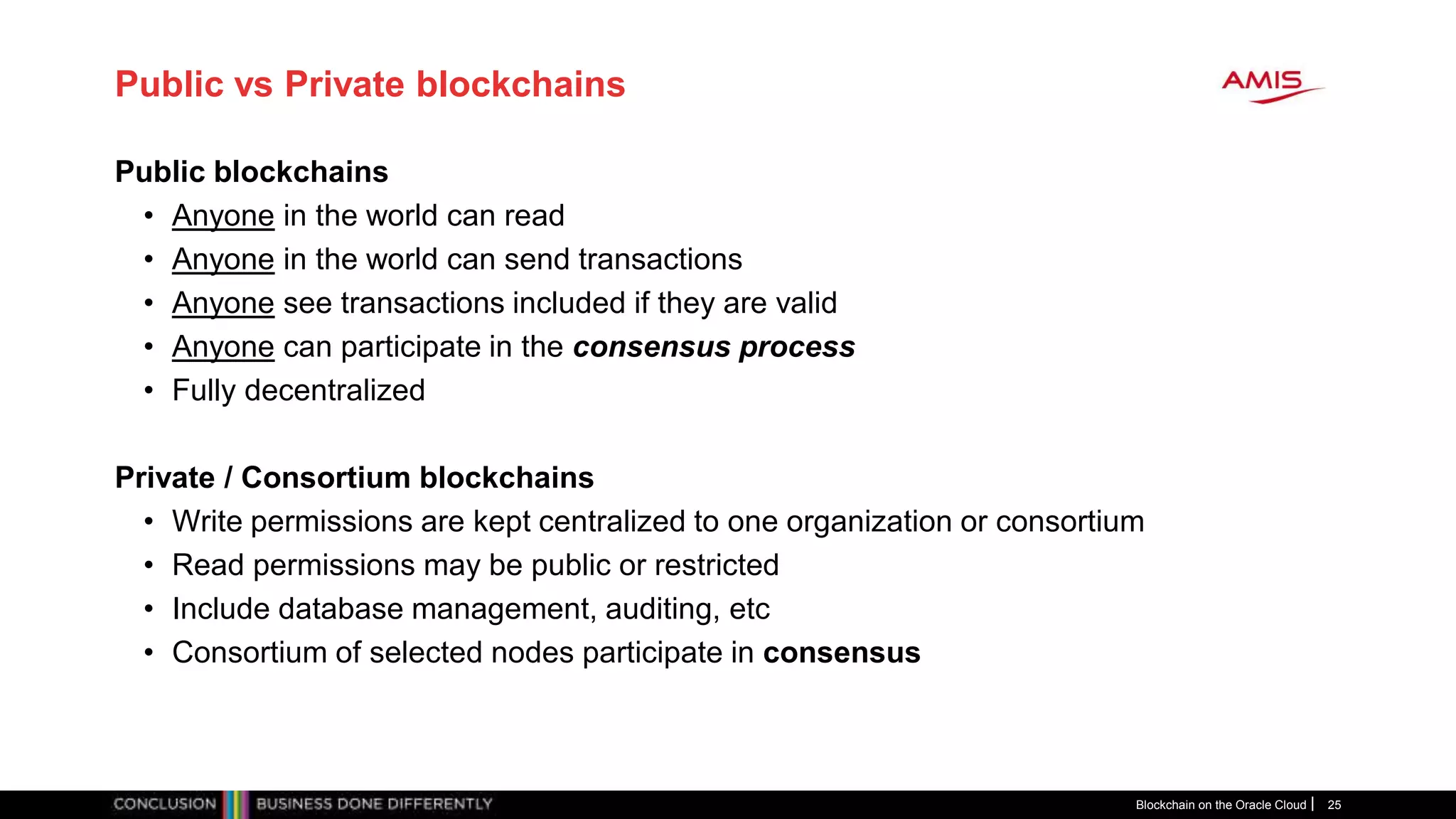 Public vs Private blockchains
Public blockchains
• Anyone in the world can read
• Anyone in the world can send transactions
• Anyone see transactions included if they are valid
• Anyone can participate in the consensus process
• Fully decentralized
Private / Consortium blockchains
• Write permissions are kept centralized to one organization or consortium
• Read permissions may be public or restricted
• Include database management, auditing, etc
• Consortium of selected nodes participate in consensus
Blockchain on the Oracle Cloud 25
 