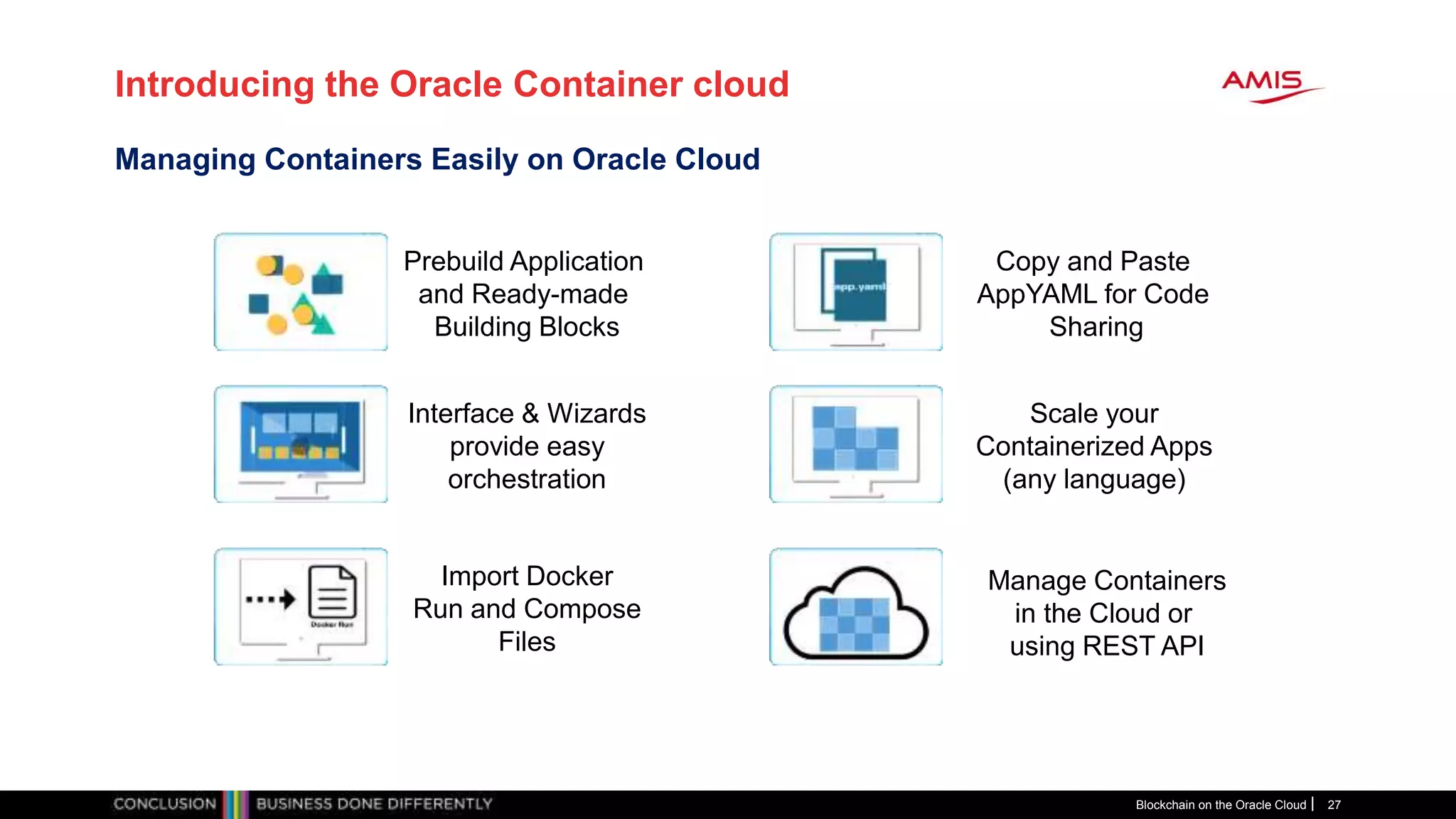 Introducing the Oracle Container cloud
Blockchain on the Oracle Cloud 27
Managing Containers Easily on Oracle Cloud
Prebuild Application
and Ready-made
Building Blocks
Import Docker
Run and Compose
Files
Copy and Paste
AppYAML for Code
Sharing
Scale your
Containerized Apps
(any language)
Interface & Wizards
provide easy
orchestration
Manage Containers
in the Cloud or
using REST API
 