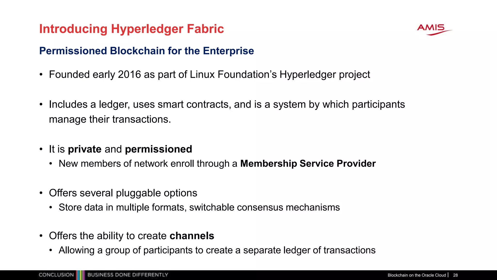 Introducing Hyperledger Fabric
• Founded early 2016 as part of Linux Foundation’s Hyperledger project
• Includes a ledger, uses smart contracts, and is a system by which participants
manage their transactions.
• It is private and permissioned
• New members of network enroll through a Membership Service Provider
• Offers several pluggable options
• Store data in multiple formats, switchable consensus mechanisms
• Offers the ability to create channels
• Allowing a group of participants to create a separate ledger of transactions
Blockchain on the Oracle Cloud 28
Permissioned Blockchain for the Enterprise
 