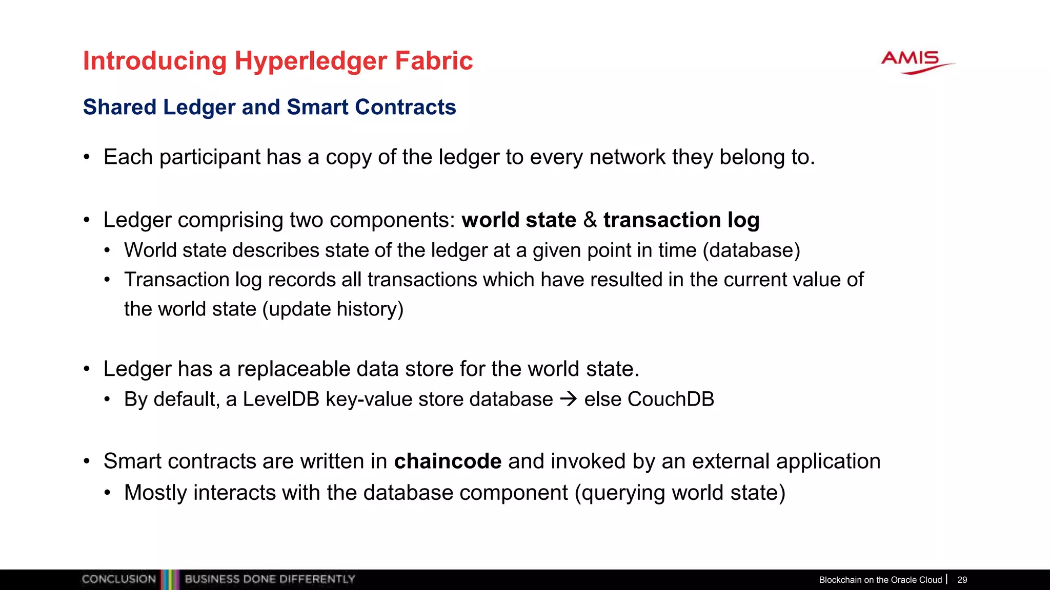 Introducing Hyperledger Fabric
• Each participant has a copy of the ledger to every network they belong to.
• Ledger comprising two components: world state & transaction log
• World state describes state of the ledger at a given point in time (database)
• Transaction log records all transactions which have resulted in the current value of
the world state (update history)
• Ledger has a replaceable data store for the world state.
• By default, a LevelDB key-value store database  else CouchDB
• Smart contracts are written in chaincode and invoked by an external application
• Mostly interacts with the database component (querying world state)
Blockchain on the Oracle Cloud 29
Shared Ledger and Smart Contracts
 