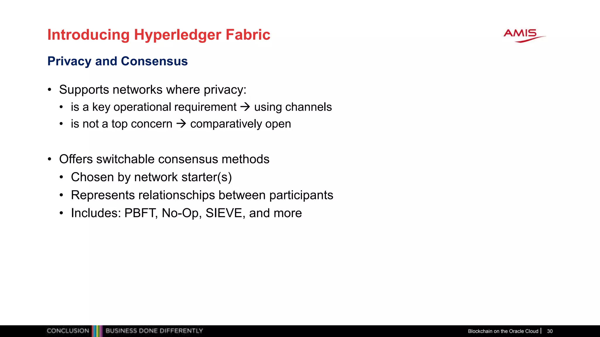 Introducing Hyperledger Fabric
• Supports networks where privacy:
• is a key operational requirement  using channels
• is not a top concern  comparatively open
• Offers switchable consensus methods
• Chosen by network starter(s)
• Represents relationschips between participants
• Includes: PBFT, No-Op, SIEVE, and more
Blockchain on the Oracle Cloud 30
Privacy and Consensus
 