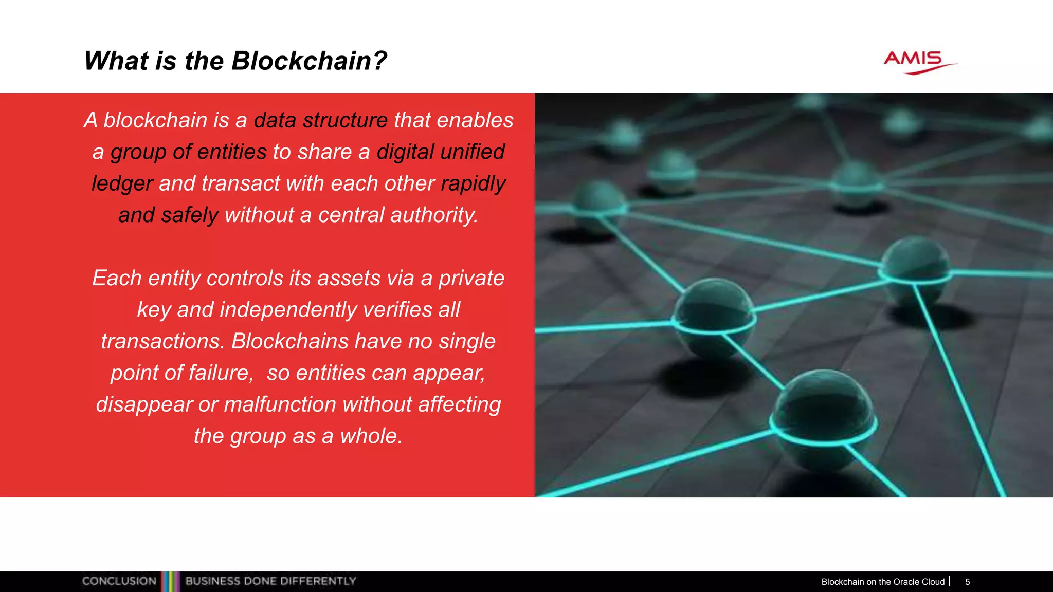 What is the Blockchain?
A blockchain is a data structure that enables
a group of entities to share a digital unified
ledger and transact with each other rapidly
and safely without a central authority.
Each entity controls its assets via a private
key and independently verifies all
transactions. Blockchains have no single
point of failure, so entities can appear,
disappear or malfunction without affecting
the group as a whole.
Blockchain on the Oracle Cloud 5
 