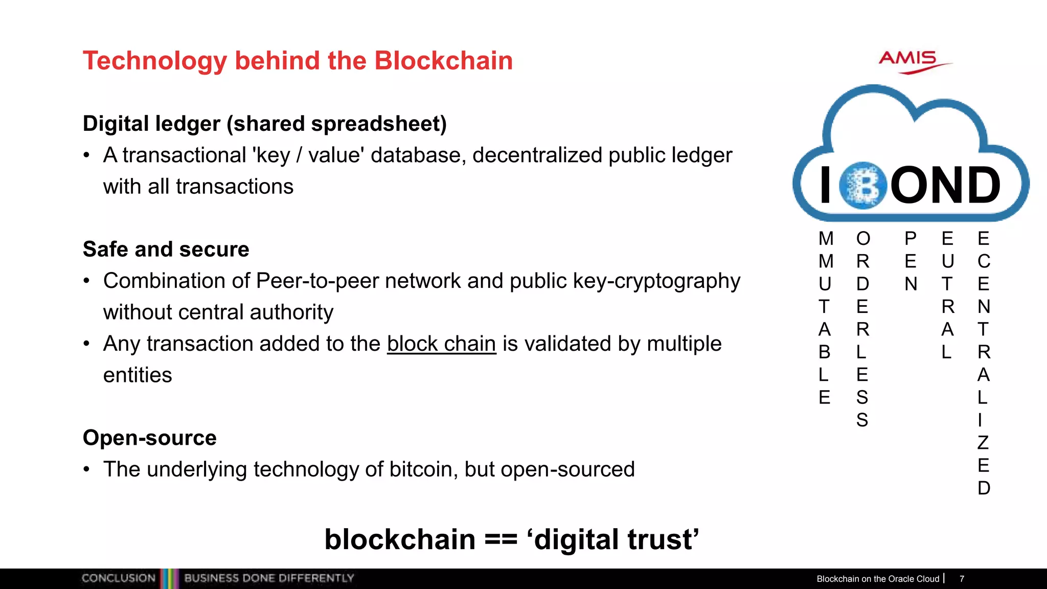 Technology behind the Blockchain
Digital ledger (shared spreadsheet)
• A transactional 'key / value' database, decentralized public ledger
with all transactions
Safe and secure
• Combination of Peer-to-peer network and public key-cryptography
without central authority
• Any transaction added to the block chain is validated by multiple
entities
Open-source
• The underlying technology of bitcoin, but open-sourced
Blockchain on the Oracle Cloud 7
I OND
blockchain == ‘digital trust’
M
M
U
T
A
B
L
E
O
R
D
E
R
L
E
S
S
P
E
N
E
U
T
R
A
L
E
C
E
N
T
R
A
L
I
Z
E
D
 
