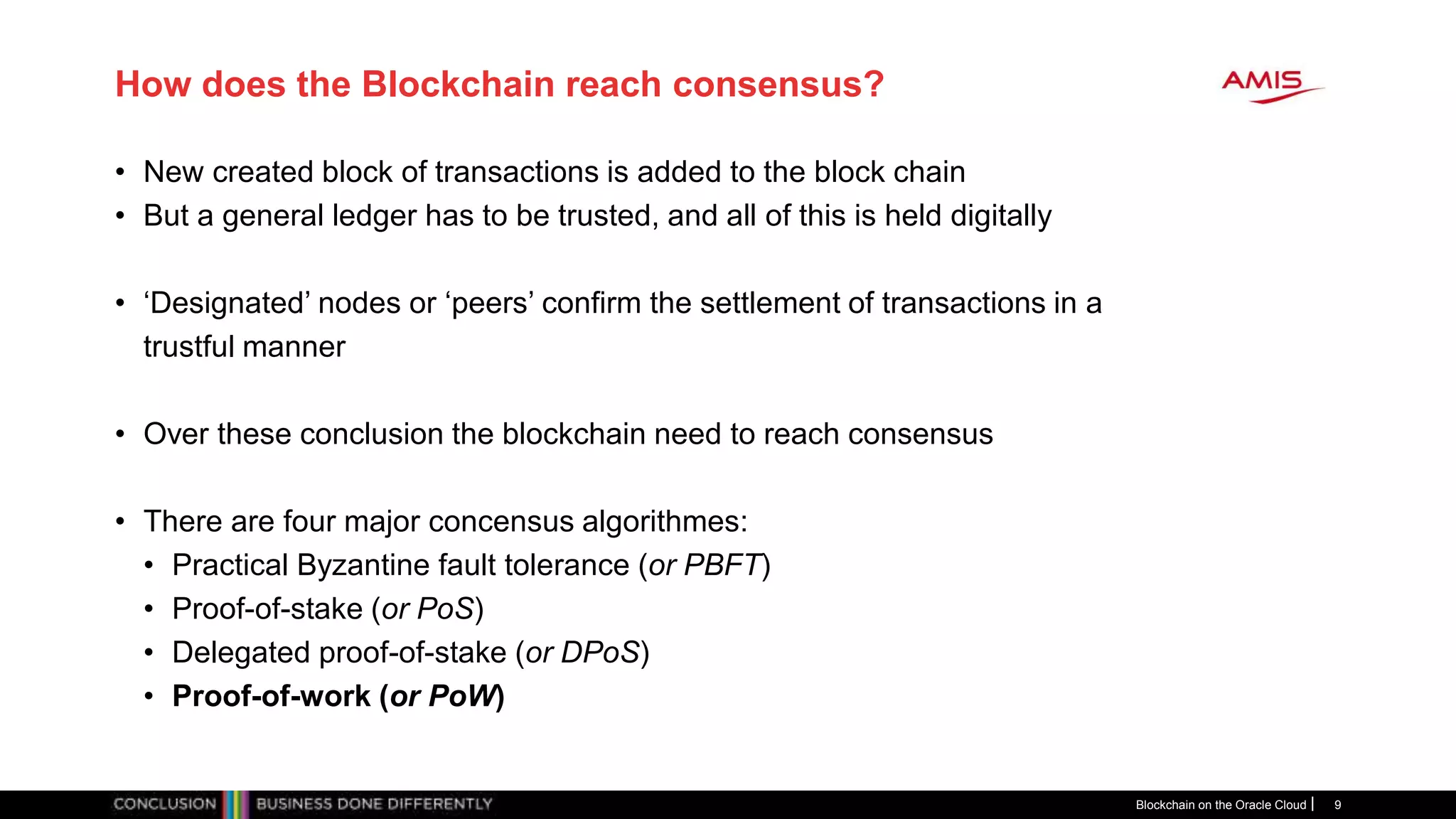 How does the Blockchain reach consensus?
• New created block of transactions is added to the block chain
• But a general ledger has to be trusted, and all of this is held digitally
• ‘Designated’ nodes or ‘peers’ confirm the settlement of transactions in a
trustful manner
• Over these conclusion the blockchain need to reach consensus
• There are four major concensus algorithmes:
• Practical Byzantine fault tolerance (or PBFT)
• Proof-of-stake (or PoS)
• Delegated proof-of-stake (or DPoS)
• Proof-of-work (or PoW)
Blockchain on the Oracle Cloud 9
 