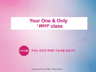 Your One & Only
‘WHY’ class
우리는 인간의 위대한 가능성을 믿습니다
copyrightⓒ2015 by SUN(善). All Rights Reserved.
 