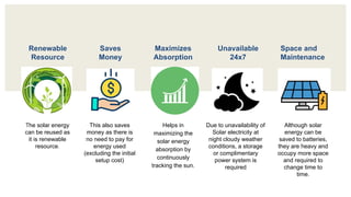 The solar energy
can be reused as
it is renewable
resource.
This also saves
money as there is
no need to pay for
energy used
(excluding the initial
setup cost)
Helps in
maximizing the
solar energy
absorption by
continuously
tracking the sun.
Due to unavailability of
Solar electricity at
night cloudy weather
conditions, a storage
or complimentary
power system is
required
Although solar
energy can be
saved to batteries,
they are heavy and
occupy more space
and required to
change time to
time.
Renewable
Resource
Unavailable
24х7
Maximizes
Absorption
Saves
Money
Space and
Maintenance
 