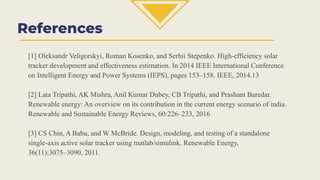 References
[1] Oleksandr Veligorskyi, Roman Kosenko, and Serhii Stepenko. High-efficiency solar
tracker development and effectiveness estimation. In 2014 IEEE International Conference
on Intelligent Energy and Power Systems (IEPS), pages 153–158. IEEE, 2014.13
[2] Lata Tripathi, AK Mishra, Anil Kumar Dubey, CB Tripathi, and Prashant Baredar.
Renewable energy: An overview on its contribution in the current energy scenario of india.
Renewable and Sustainable Energy Reviews, 60:226–233, 2016
[3] CS Chin, A Babu, and W McBride. Design, modeling, and testing of a standalone
single-axis active solar tracker using matlab/simulink. Renewable Energy,
36(11):3075–3090, 2011.
 