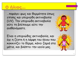 8Οήλιος……παράγειφως και θερμότητα όπως επίσης και υπεριώδη ακτινοβολία (UV). Τηνυπεριώδη ακτινοβολίαούτε τη βλέπουμε ούτε την αισθανόμαστε. Είναι η υπεριώδης ακτινοβολία, και όχι η ζέστη ή η λάμψη του ήλιου που κοκκινίζει το δέρμα, κάνει ζημιά στα μάτια, και βλάπτει την υγεία μας.