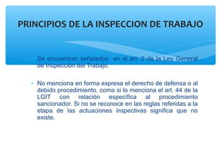 ∗ Se encuentran señalados en el art. 2 de la Ley General
de Inspección del Trabajo.
∗ No menciona en forma expresa el derecho de defensa o al
debido procedimiento, como si lo menciona el art. 44 de la
LGIT con relación específica al procedimiento
sancionador. Si no se reconoce en las reglas referidas a la
etapa de las actuaciones inspectivas significa que no
existe.
PRINCIPIOS DE LA INSPECCION DE TRABAJO
 