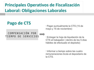 COMPENSACIÓN POR
TIEMPO DE SERVICIOS
• Pagar puntualmente la CTS (15 de
mayo y 15 de noviembre)
• Entregar la hoja de liquidación de la
CTS al trabajador ( dentro de los 5 días
hábiles de efectuado el depósito)
• Informar a tiempo sobre las cuatro
remuneraciones bruta al depositario de
la CTS.
Pago de CTS
Principales Operativos de Fiscalización
Laboral: Obligaciones Laborales
 