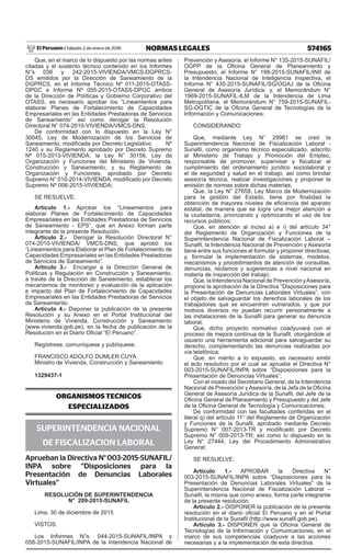 574165NORMAS LEGALESSábado 2 de enero de 2016El Peruano /
Que, en el marco de lo dispuesto por las normas antes
citadas y el sustento técnico contenido en los Informes
N°s 036 y 242-2015-VIVIENDA/VMCS-DGPRCS-
DS emitidos por la Dirección de Saneamiento de la
DGPRCS, en el Informe Técnico Nº 011-2015-OTASS-
DPGC e Informe Nº 055-2015-OTASS-DPGC ambos
de la Dirección de Políticas y Gobierno Corporativo del
OTASS, es necesario aprobar los “Lineamientos para
elaborar Planes de Fortalecimiento de Capacidades
Empresariales en las Entidades Prestadoras de Servicios
de Saneamiento” así como derogar la Resolución
Directoral N° 074-2010-VIVIENDA/VMCS-DNS;
De conformidad con lo dispuesto en la Ley N°
30045, Ley de Modernización de los Servicios de
Saneamiento, modiicada por Decreto Legislativo Nº
1240 y su Reglamento aprobado por Decreto Supremo
Nº 015-2013-VIVIENDA; la Ley N° 30156, Ley de
Organización y Funciones del Ministerio de Vivienda,
Construcción y Saneamiento, y su Reglamento de
Organización y Funciones, aprobado por Decreto
Supremo N° 010-2014-VIVIENDA, modiicado por Decreto
Supremo Nº 006-2015-VIVIENDA;
SE RESUELVE:
Artículo 1.- Aprobar los “Lineamientos para
elaborar Planes de Fortalecimiento de Capacidades
Empresariales en las Entidades Prestadoras de Servicios
de Saneamiento - EPS”, que en Anexo forman parte
integrante de la presente Resolución.
Artículo 2.- Derogar la Resolución Directoral N°
074-2010-VIVIENDA/ VMCS-DNS, que aprobó los
“Lineamientos para Elaborar el Plan de Fortalecimiento de
Capacidades Empresariales en las Entidades Prestadoras
de Servicios de Saneamiento”.
Artículo 3.- Encargar a la Dirección General de
Políticas y Regulación en Construcción y Saneamiento,
a través de la Dirección de Saneamiento, establecer los
mecanismos de monitoreo y evaluación de la aplicación
e impacto del Plan de Fortalecimiento de Capacidades
Empresariales en las Entidades Prestadoras de Servicios
de Saneamiento.
Artículo 4.- Disponer la publicación de la presente
Resolución y su Anexo en el Portal Institucional del
Ministerio de Vivienda, Construcción y Saneamiento
(www.vivienda.gob.pe), en la fecha de publicación de la
Resolución en el Diario Oicial “El Peruano”.
Regístrese, comuníquese y publíquese.
FRANCISCO ADOLFO DUMLER CUYA
Ministro de Vivienda, Construcción y Saneamiento
1329437-1
ORGANISMOS TECNICOS
ESPECIALIZADOS
SUPERINTENDENCIA NACIONAL
DE FISCALIZACION LABORAL
Aprueban la Directiva N°003-2015-SUNAFIL/
INPA sobre “Disposiciones para la
Presentación de Denuncias Laborales
Virtuales”
RESOLUCIÓN DE SUPERINTENDENCIA
N° 209-2015-SUNAFIL
Lima, 30 de diciembre de 2015
VISTOS:
Los Informes N°s. 044-2015-SUNAFIL/INPA y
058-2015-SUNAFIL/INPA de la Intendencia Nacional de
Prevención y Asesoría, el Informe N° 135-2015-SUNAFIL/
OGPP de la Oicina General de Planeamiento y
Presupuesto, el Informe N° 198-2015-SUNAFIL/INII de
la Intendencia Nacional de Inteligencia Inspectiva, el
Informe N° 435-2015-SUNAFIL/SG/OGAJ de la Oicina
General de Asesoría Jurídica; y, el Memorándum N°
1969-2015-SUNAFIL-ILM de la Intendencia de Lima
Metropolitana, el Memorándum N° 759-2015-SUNAFIL-
SG-OGTIC de la Oicina General de Tecnologías de la
Información y Comunicaciones;
CONSIDERANDO:
Que, mediante Ley N° 29981 se creó la
Superintendencia Nacional de Fiscalización Laboral -
Sunail, como organismo técnico especializado, adscrito
al Ministerio de Trabajo y Promoción del Empleo,
responsable de promover, supervisar y iscalizar el
cumplimiento del ordenamiento jurídico sociolaboral y
el de seguridad y salud en el trabajo, así como brindar
asesoría técnica, realizar investigaciones y proponer la
emisión de normas sobre dichas materias;
Que, la Ley N° 27658, Ley Marco de Modernización
para la gestión del Estado, tiene por inalidad la
obtención de mayores niveles de eiciencia del aparato
estatal, de manera que se logre una mejor atención a
la ciudadanía, priorizando y optimizando el uso de los
recursos públicos;
Que, en atención al inciso a) e i) del artículo 34°
del Reglamento de Organización y Funciones de la
Superintendencia Nacional de Fiscalización Laboral –
Sunail, la Intendencia Nacional de Prevención y Asesoría
tiene entre sus funciones el formular y proponer directivas;
y, formular la implementación de sistemas, modelos,
mecanismos y procedimientos de atención de consultas,
denuncias, reclamos y sugerencias a nivel nacional en
materia de inspección del trabajo;
Que, la Intendencia Nacional de Prevención yAsesoría,
propone la aprobación de la Directiva “Disposiciones para
la Presentación de Denuncias Laborales Virtuales”, con
el objeto de salvaguardar los derechos laborales de los
trabajadores que se encuentren vulnerados, y que por
motivos diversos no puedan recurrir personalmente a
las instalaciones de la Sunail para generar su denuncia
laboral;
Que, dicho proyecto normativo coadyuvará con el
proceso de mejora contínua de la Sunail, otorgándole al
usuario una herramienta adicional para salvaguardar su
derecho, complementando las denuncias realizadas por
vía telefónica;
Que, en mérito a lo expuesto, es necesario emitir
el acto resolutivo por el cual se apruebe el Directiva N°
003-2015-SUNAFIL/INPA sobre “Disposiciones para la
Presentación de Denuncias Virtuales”;
Con el visado del Secretario General, de la Intendencia
Nacional de Prevención y Asesoría, de la Jefa de la Oicina
General de Asesoría Jurídica de la Sunail, del Jefe de la
Oicina General de Planeamiento y Presupuesto y del Jefe
de la Oicina General de Tecnología y Comunicaciones;
De conformidad con las facultades conferidas en el
literal q) del artículo 11° del Reglamento de Organización
y Funciones de la Sunail, aprobado mediante Decreto
Supremo N° 007-2013-TR y modiicado por Decreto
Supremo N° 009-2013-TR; así como lo dispuesto en la
Ley N° 27444, Ley del Procedimiento Administrativo
General;
SE RESUELVE:
Artículo 1.- APROBAR la Directiva N°
003-2015-SUNAFIL/INPA sobre “Disposiciones para la
Presentación de Denuncias Laborales Virtuales” de la
Superintendencia Nacional de Fiscalización Laboral –
Sunail, la misma que como anexo, forma parte integrante
de la presente resolución.
Artículo 2.- DISPONER la publicación de la presente
resolución en el diario oicial El Peruano y en el Portal
Institucional de la Sunail (http://www.sunail.gob.pe).
Artículo 3.- DISPONER que la Oicina General de
Tecnologías de la Información y Comunicaciones, en el
marco de sus competencias coadyuve a las acciones
necesarias y a la implementación de esta directiva.
 