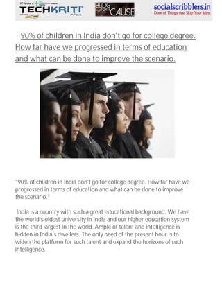 90% of children in India don't go for college degree.
How far have we progressed in terms of education
and what can be done to improve the scenario.

"90% of children in India don't go for college degree. How far have we
progressed in terms of education and what can be done to improve
the scenario."
India is a country with such a great educational background. We have
the world’s oldest university in India and our higher education system
is the third largest in the world. Ample of talent and intelligence is
hidden in India’s dwellers. The only need of the present hour is to
widen the platform for such talent and expand the horizons of such
intelligence.

 