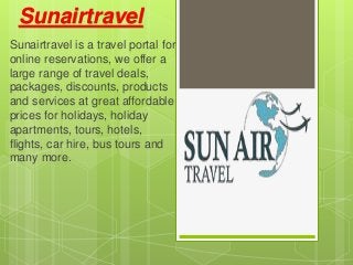 Sunairtravel
Sunairtravel is a travel portal for
online reservations, we offer a
large range of travel deals,
packages, discounts, products
and services at great affordable
prices for holidays, holiday
apartments, tours, hotels,
flights, car hire, bus tours and
many more.
 