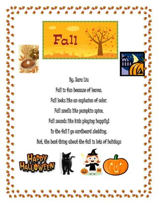 By: Sara Liu
Fall is fun because of leaves.
Fall looks like an explosion of color.
Fall smells like pumpkin spice.
Fall sounds like kids playing happily!
In the fall I go cardboard sledding.
But, the best thing about the fall is lots of holidays
 