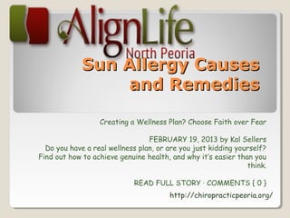 Sun Allergy Causes
                 and Remedies

                  Creating a Wellness Plan? Choose Faith over Fear

                                 FEBRUARY 19, 2013 by Kal Sellers
  Do you have a real wellness plan, or are you just kidding yourself?
Find out how to achieve genuine health, and why it’s easier than you
                                                               think.

                            READ FULL STORY · COMMENTS { 0 }
                                       http://chiropracticpeoria.org/
 
