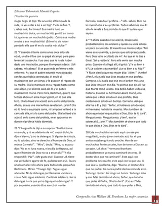 19
mujer llegó, él dijo: 'De acuerdo al tiempo de la
vida, tú vas a dar a luz a un hijo'. Y ella se fue. Y,
¿sabes qué, Bartimeo? Esa madre tuvo un
muchachito dulce, un muchachito gentil, así como
tú, que eres un muchachito judío. ¡Cómo esa madre
amaba a ese muchachito! ¡Cómo ha de haber
pensado ella que él era la cosita más dulce!"
25 "Y cuando él tenía como unos once años de
edad, un día él fue con su papá al campo para-para
levantar la cosecha. Y yo creo que le ha de haber
dado una insolación, porque él empezó a decir: '¡Mi
cabeza, mi cabeza!' El se puso más enfermo y más
enfermo. Así que el padre estando muy ocupado
con los que había contratado, él envió al
muchachito con un siervo, y lo puso en el regazo de
su madre. Ella lo mantuvo en su regazo hasta como
a las doce, y el aliento salió de él, y el pobre
muchachito murió. Pero mira, Bartimeo, quiero que
te fijes ahora en esta mujer gentil, en lo que ella
hizo. Ella lo llevó y lo acostó en la cama del profeta.
Ahora, esa es una maravillosa revelación. ¿Ven? Ella
no lo llevó a su propia cama, ni tampoco lo llevó a la
cama de ella, ni a la cama del padre. Ella lo llevó y lo
acostó en la cama del profeta, en el aposento en
donde el profeta había dormido.
26 "Y luego ella le dijo a su esposo: 'Enalbárdame
una mula, y tú ve adelante de mí', mejor dicho, le
dijo al siervo, 'y no te detengas. Si alguien te saluda,
no lo saludes, sino ve derecho al hombre de Dios, al
monte Carmelo'". "Mira", decía: "Mira, su esposo
dijo: 'No es ni luna nueva, ni es día de Reposo, así
que el hombre de Dios no va a estar allá'""Y ella
respondió: 'Paz'". ¡Me gusta eso! Cuando Ud. tiene
ese verdadero agarre de fe, quédese con eso. Esa es
una buena lección ahora para todos Uds. pequeños
Bartimeos. Miren. "Y luego dijo: 'Sigue-sigue
adelante. No te detengas por llamadas sociales y
cosas. Sólo sigue adelante. Continúa adelante. No te
detengas hasta que yo te diga que te detengas'. Y
por supuesto, cuando él se acercó al monte
Carmelo, cuando el profeta...." Uds. saben, Dios no
le revela todo a Sus profetas. Todos sabemos eso. El
sólo le revela a Sus profetas lo que El quiere que
sepan.
27 "Y ahora cuando él se acercó, Eliseo salió,
probablemente era anciano y quizás su vista estaba
un poco oscurecida. El levantó sus manos y dijo: 'Ahí
viene esa sunamita, y parece que está preocupada.
Pero Dios lo ha ocultado de mí'. Así que él le dijo a
Giezi: 'Sal y recíbela'. Pero ella venía con mucha
prisa. Cuando ella llegó allí, él gritó: '¿Te va bien a
ti? ¿Le va bien a tu marido? ¿Le va bien a tu hijo?'"
"Y fíjate bien lo que esa mujer dijo: '¡Bien!'" ¡Amén!
¿Ven?, ella sabía que Dios estaba en ese profeta.
Correcto. Ella sabía que ese era el orden más alto
que Dios tenía en ese día. Yo pienso que de allí fue
que Marta tomó la idea. Ella debió haber leído esa
historia. Cuando su hermano Lázaro murió, ella
sabía que si Dios estaba en ese profeta, Dios
ciertamente estaba en Su Hijo. Correcto. Así que
ella fue a Él y dijo: "Señor, si hubieses estado aquí,
mi hermano no habría muerto. Mas también sé
ahora que todo lo que pidas a Dios, Dios te lo dará".
Me gusta eso. Me gusta eso. ¿Ven?, eso lo
sobresaltó. ¿Ven? "Mas también sé ahora que todo
lo que pidas a Dios, Dios te lo dará".
28 Este muchachito sentado aquí con ese pie
magullado, y otro joven sentado acá, los vi que
ambos estaban gritando anoche. Han de ser
muchachos Pentecostales, han de tener a Dios en su
corazón. Ud. dice: "Hermano Branham:
probablemente yo nunca caminaré otra vez. El
doctor dice que no caminaré". Este aquí con
problema de corazón, este aquí con lo que sea, lo
que sea su problema, diga: "Bueno, el doctor dice
que no podré. Yo nunca podré deshacerme de esto.
Yo tengo cáncer. Yo tengo un tumor. Yo tengo esto
y eso. Mas también sé ahora, Señor, que todo lo
que pidas al Padre, El te lo dará". ¡Eso es! "Mas
también sé ahora, que todo lo que pidas a Dios,
 