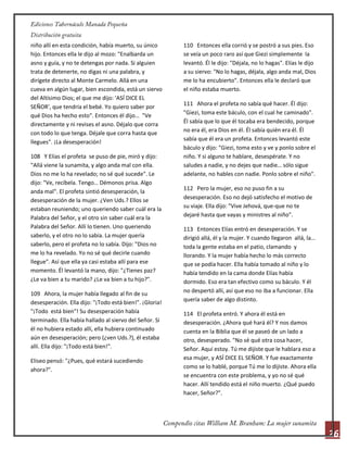 26
niño allí en esta condición, había muerto, su único
hijo. Entonces ella le dijo al mozo: "Enalbarda un
asno y guía, y no te detengas por nada. Si alguien
trata de detenerte, no digas ni una palabra, y
dirígete directo al Monte Carmelo. Allá en una
cueva en algún lugar, bien escondida, está un siervo
del Altísimo Dios; el que me dijo: 'ASÍ DICE EL
SEÑOR', que tendría el bebé. Yo quiero saber por
qué Dios ha hecho esto". Entonces él dijo… "Ve
directamente y ni revises el asno. Déjalo que corra
con todo lo que tenga. Déjale que corra hasta que
llegues". ¡La desesperación!
108 Y Elías el profeta se puso de pie, miró y dijo:
"Allá viene la sunamita, y algo anda mal con ella.
Dios no me lo ha revelado; no sé qué sucede". Le
dijo: "Ve, recíbela. Tengo… Démonos prisa. Algo
anda mal". El profeta sintió desesperación, la
desesperación de la mujer. ¿Ven Uds.? Ellos se
estaban reuniendo; uno queriendo saber cuál era la
Palabra del Señor, y el otro sin saber cuál era la
Palabra del Señor. Allí lo tienen. Uno queriendo
saberlo, y el otro no lo sabía. La mujer quería
saberlo, pero el profeta no lo sabía. Dijo: "Dios no
me lo ha revelado. Yo no sé qué decirle cuando
llegue". Así que ella ya casi estaba allí para ese
momento. Él levantó la mano, dijo: "¿Tienes paz?
¿Le va bien a tu marido? ¿Le va bien a tu hijo?".
109 Ahora, la mujer había llegado al fin de su
desesperación. Ella dijo: "¡Todo está bien!". ¡Gloria!
"¡Todo está bien"! Su desesperación había
terminado. Ella había hallado al siervo del Señor. Si
él no hubiera estado allí, ella hubiera continuado
aún en desesperación; pero (¿ven Uds.?), él estaba
allí. Ella dijo: "¡Todo está bien!".
Eliseo pensó: "¿Pues, qué estará sucediendo
ahora?".
110 Entonces ella corrió y se postró a sus pies. Eso
se veía un poco raro así que Giezi simplemente la
levantó. Él le dijo: "Déjala, no lo hagas". Elías le dijo
a su siervo: "No lo hagas, déjala, algo anda mal, Dios
me lo ha encubierto". Entonces ella le declaró que
el niño estaba muerto.
111 Ahora el profeta no sabía qué hacer. Él dijo:
"Giezi, toma este báculo, con el cual he caminado".
Él sabía que lo que él tocaba era bendecido, porque
no era él, era Dios en él. Él sabía quién era él. Él
sabía que él era un profeta. Entonces levantó este
báculo y dijo: "Giezi, toma esto y ve y ponlo sobre el
niño. Y si alguno te hablare, desespérate. Y no
saludes a nadie, y no dejes que nadie… sólo sigue
adelante, no hables con nadie. Ponlo sobre el niño".
112 Pero la mujer, eso no puso fin a su
desesperación. Eso no dejó satisfecho el motivo de
su viaje. Ella dijo: "Vive Jehová, que-que no te
dejaré hasta que vayas y ministres al niño".
113 Entonces Elías entró en desesperación. Y se
dirigió allá, él y la mujer. Y cuando llegaron allá, la…
toda la gente estaba en el patio, clamando y
llorando. Y la mujer había hecho lo más correcto
que se podía hacer. Ella había tomado al niño y lo
había tendido en la cama donde Elías había
dormido. Eso era tan efectivo como su báculo. Y él
no despertó allí, así que eso no iba a funcionar. Ella
quería saber de algo distinto.
114 El profeta entró. Y ahora él está en
desesperación. ¿Ahora qué hará él? Y nos damos
cuenta en la Biblia que él se paseó de un lado a
otro, desesperado. "No sé qué otra cosa hacer,
Señor. Aquí estoy. Tú me dijiste que le hablara eso a
esa mujer, y ASÍ DICE EL SEÑOR. Y fue exactamente
como se lo hablé, porque Tú me lo dijiste. Ahora ella
se encuentra con este problema, y yo no sé qué
hacer. Allí tendido está el niño muerto. ¿Qué puedo
hacer, Señor?".
 