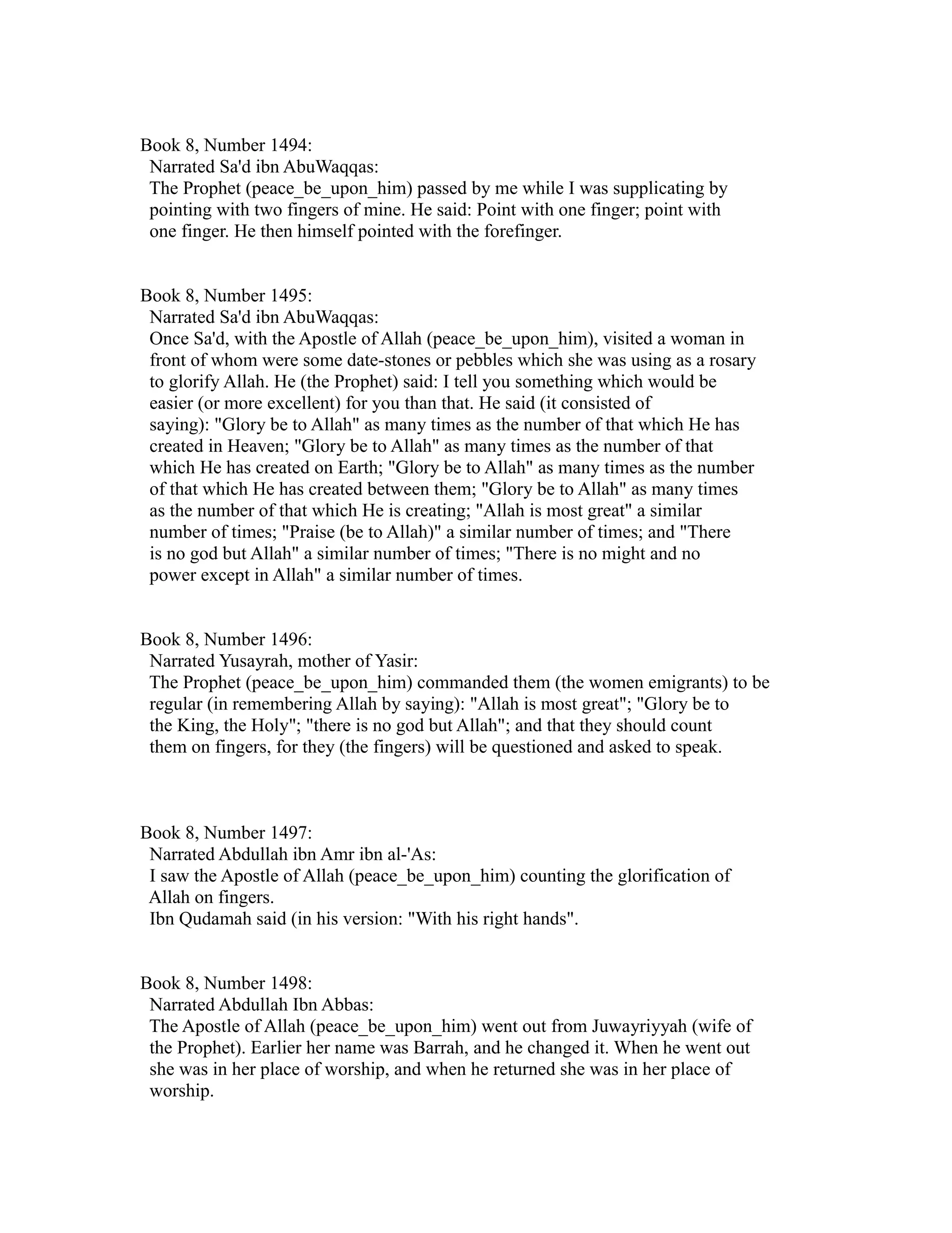 Book 8, Number 1494: 
Narrated Sa'd ibn AbuWaqqas: 
The Prophet (peace_be_upon_him) passed by me while I was supplicating by 
pointing with two fingers of mine. He said: Point with one finger; point with 
one finger. He then himself pointed with the forefinger. 
Book 8, Number 1495: 
Narrated Sa'd ibn AbuWaqqas: 
Once Sa'd, with the Apostle of Allah (peace_be_upon_him), visited a woman in 
front of whom were some date-stones or pebbles which she was using as a rosary 
to glorify Allah. He (the Prophet) said: I tell you something which would be 
easier (or more excellent) for you than that. He said (it consisted of 
saying): "Glory be to Allah" as many times as the number of that which He has 
created in Heaven; "Glory be to Allah" as many times as the number of that 
which He has created on Earth; "Glory be to Allah" as many times as the number 
of that which He has created between them; "Glory be to Allah" as many times 
as the number of that which He is creating; "Allah is most great" a similar 
number of times; "Praise (be to Allah)" a similar number of times; and "There 
is no god but Allah" a similar number of times; "There is no might and no 
power except in Allah" a similar number of times. 
Book 8, Number 1496: 
Narrated Yusayrah, mother of Yasir: 
The Prophet (peace_be_upon_him) commanded them (the women emigrants) to be 
regular (in remembering Allah by saying): "Allah is most great"; "Glory be to 
the King, the Holy"; "there is no god but Allah"; and that they should count 
them on fingers, for they (the fingers) will be questioned and asked to speak. 
Book 8, Number 1497: 
Narrated Abdullah ibn Amr ibn al-'As: 
I saw the Apostle of Allah (peace_be_upon_him) counting the glorification of 
Allah on fingers. 
Ibn Qudamah said (in his version: "With his right hands". 
Book 8, Number 1498: 
Narrated Abdullah Ibn Abbas: 
The Apostle of Allah (peace_be_upon_him) went out from Juwayriyyah (wife of 
the Prophet). Earlier her name was Barrah, and he changed it. When he went out 
she was in her place of worship, and when he returned she was in her place of 
worship. 
 