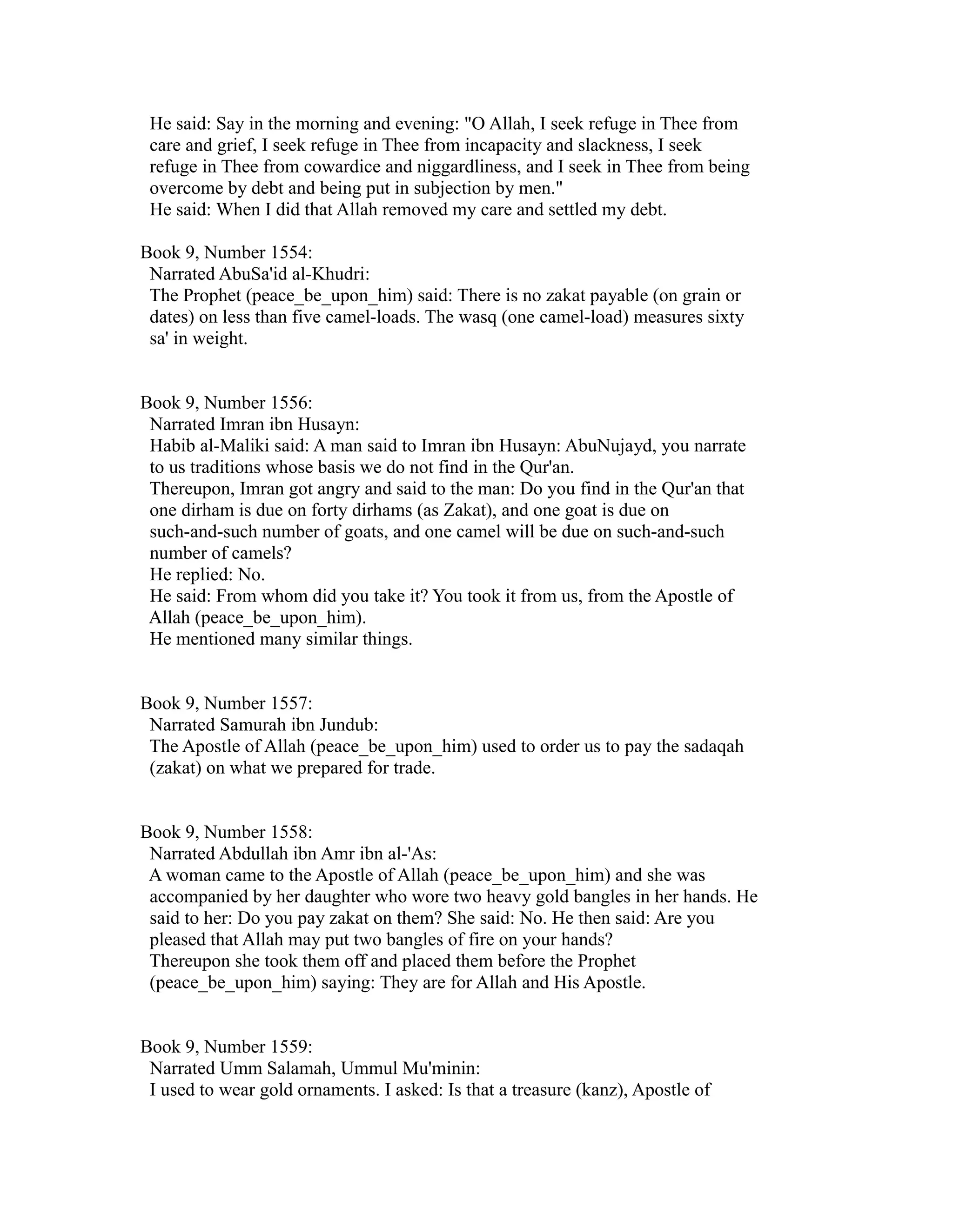 He said: Say in the morning and evening: "O Allah, I seek refuge in Thee from 
care and grief, I seek refuge in Thee from incapacity and slackness, I seek 
refuge in Thee from cowardice and niggardliness, and I seek in Thee from being 
overcome by debt and being put in subjection by men." 
He said: When I did that Allah removed my care and settled my debt. 
Book 9, Number 1554: 
Narrated AbuSa'id al-Khudri: 
The Prophet (peace_be_upon_him) said: There is no zakat payable (on grain or 
dates) on less than five camel-loads. The wasq (one camel-load) measures sixty 
sa' in weight. 
Book 9, Number 1556: 
Narrated Imran ibn Husayn: 
Habib al-Maliki said: A man said to Imran ibn Husayn: AbuNujayd, you narrate 
to us traditions whose basis we do not find in the Qur'an. 
Thereupon, Imran got angry and said to the man: Do you find in the Qur'an that 
one dirham is due on forty dirhams (as Zakat), and one goat is due on 
such-and-such number of goats, and one camel will be due on such-and-such 
number of camels? 
He replied: No. 
He said: From whom did you take it? You took it from us, from the Apostle of 
Allah (peace_be_upon_him). 
He mentioned many similar things. 
Book 9, Number 1557: 
Narrated Samurah ibn Jundub: 
The Apostle of Allah (peace_be_upon_him) used to order us to pay the sadaqah 
(zakat) on what we prepared for trade. 
Book 9, Number 1558: 
Narrated Abdullah ibn Amr ibn al-'As: 
A woman came to the Apostle of Allah (peace_be_upon_him) and she was 
accompanied by her daughter who wore two heavy gold bangles in her hands. He 
said to her: Do you pay zakat on them? She said: No. He then said: Are you 
pleased that Allah may put two bangles of fire on your hands? 
Thereupon she took them off and placed them before the Prophet 
(peace_be_upon_him) saying: They are for Allah and His Apostle. 
Book 9, Number 1559: 
Narrated Umm Salamah, Ummul Mu'minin: 
I used to wear gold ornaments. I asked: Is that a treasure (kanz), Apostle of 
 