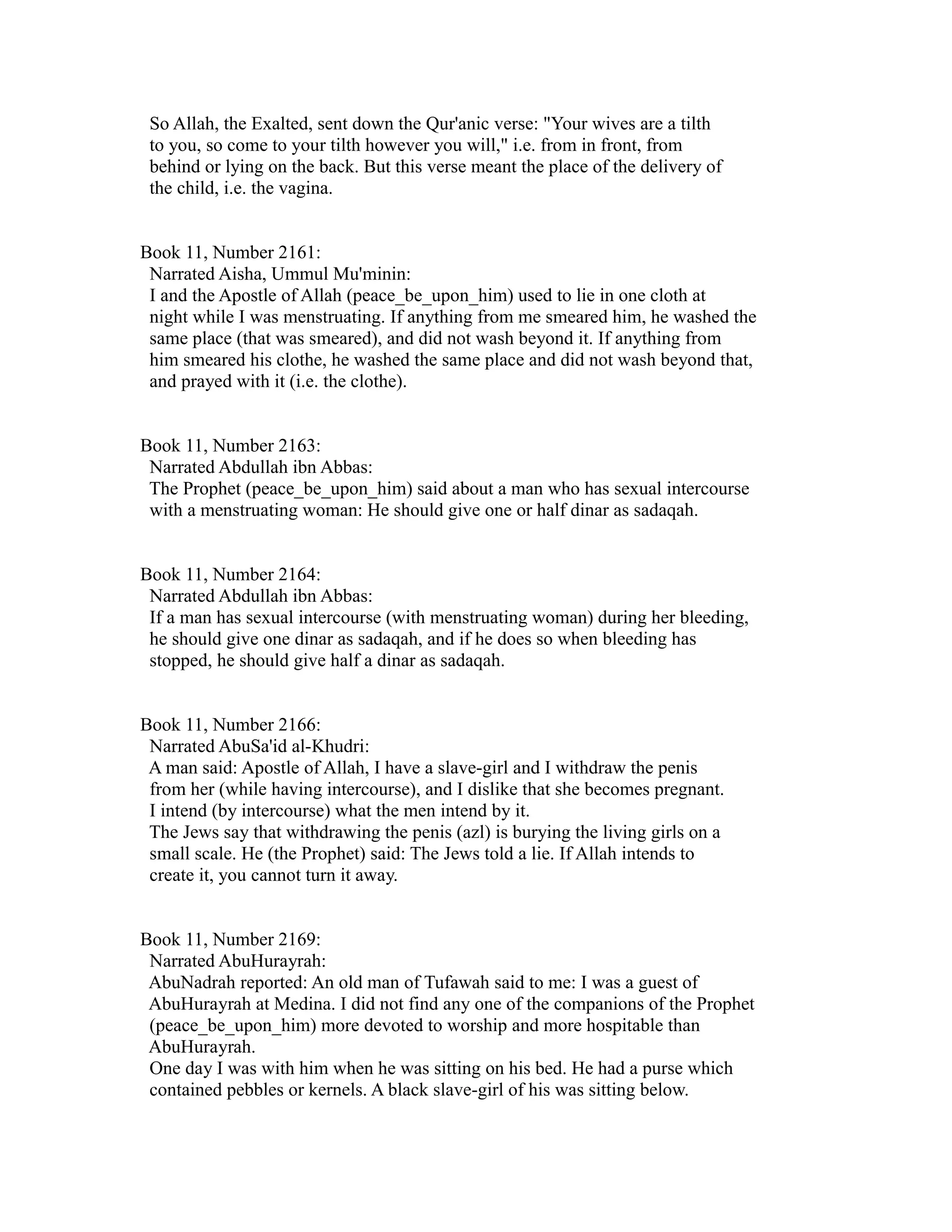 So Allah, the Exalted, sent down the Qur'anic verse: "Your wives are a tilth 
to you, so come to your tilth however you will," i.e. from in front, from 
behind or lying on the back. But this verse meant the place of the delivery of 
the child, i.e. the vagina. 
Book 11, Number 2161: 
Narrated Aisha, Ummul Mu'minin: 
I and the Apostle of Allah (peace_be_upon_him) used to lie in one cloth at 
night while I was menstruating. If anything from me smeared him, he washed the 
same place (that was smeared), and did not wash beyond it. If anything from 
him smeared his clothe, he washed the same place and did not wash beyond that, 
and prayed with it (i.e. the clothe). 
Book 11, Number 2163: 
Narrated Abdullah ibn Abbas: 
The Prophet (peace_be_upon_him) said about a man who has sexual intercourse 
with a menstruating woman: He should give one or half dinar as sadaqah. 
Book 11, Number 2164: 
Narrated Abdullah ibn Abbas: 
If a man has sexual intercourse (with menstruating woman) during her bleeding, 
he should give one dinar as sadaqah, and if he does so when bleeding has 
stopped, he should give half a dinar as sadaqah. 
Book 11, Number 2166: 
Narrated AbuSa'id al-Khudri: 
A man said: Apostle of Allah, I have a slave-girl and I withdraw the penis 
from her (while having intercourse), and I dislike that she becomes pregnant. 
I intend (by intercourse) what the men intend by it. 
The Jews say that withdrawing the penis (azl) is burying the living girls on a 
small scale. He (the Prophet) said: The Jews told a lie. If Allah intends to 
create it, you cannot turn it away. 
Book 11, Number 2169: 
Narrated AbuHurayrah: 
AbuNadrah reported: An old man of Tufawah said to me: I was a guest of 
AbuHurayrah at Medina. I did not find any one of the companions of the Prophet 
(peace_be_upon_him) more devoted to worship and more hospitable than 
AbuHurayrah. 
One day I was with him when he was sitting on his bed. He had a purse which 
contained pebbles or kernels. A black slave-girl of his was sitting below. 
 