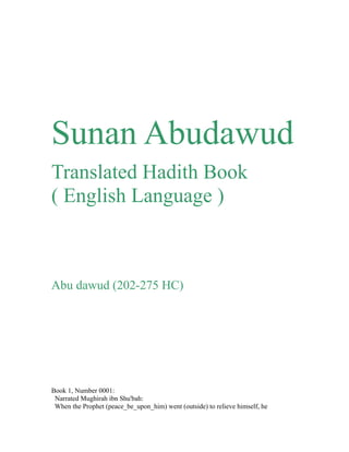 Sunan Abudawud 
Translated Hadith Book 
( English Language ) 
Abu dawud (202-275 HC) 
Book 1, Number 0001: 
Narrated Mughirah ibn Shu'bah: 
When the Prophet (peace_be_upon_him) went (outside) to relieve himself, he 
 