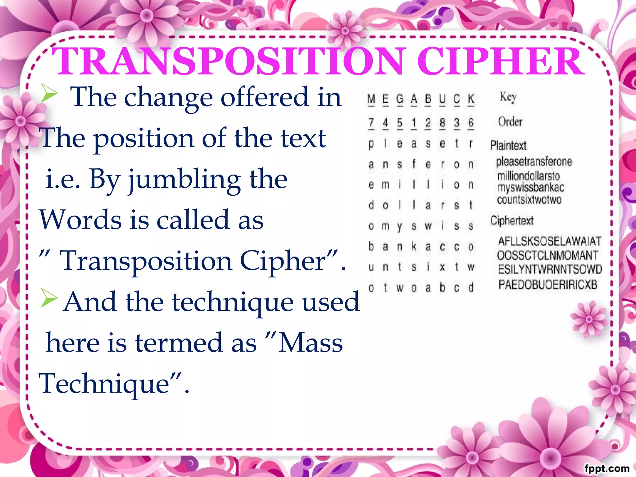 TRANSPOSITION CIPHER
 The change offered in
The position of the text
i.e. By jumbling the
Words is called as
” Transposition Cipher”.
And the technique used
here is termed as ”Mass
Technique”.
 