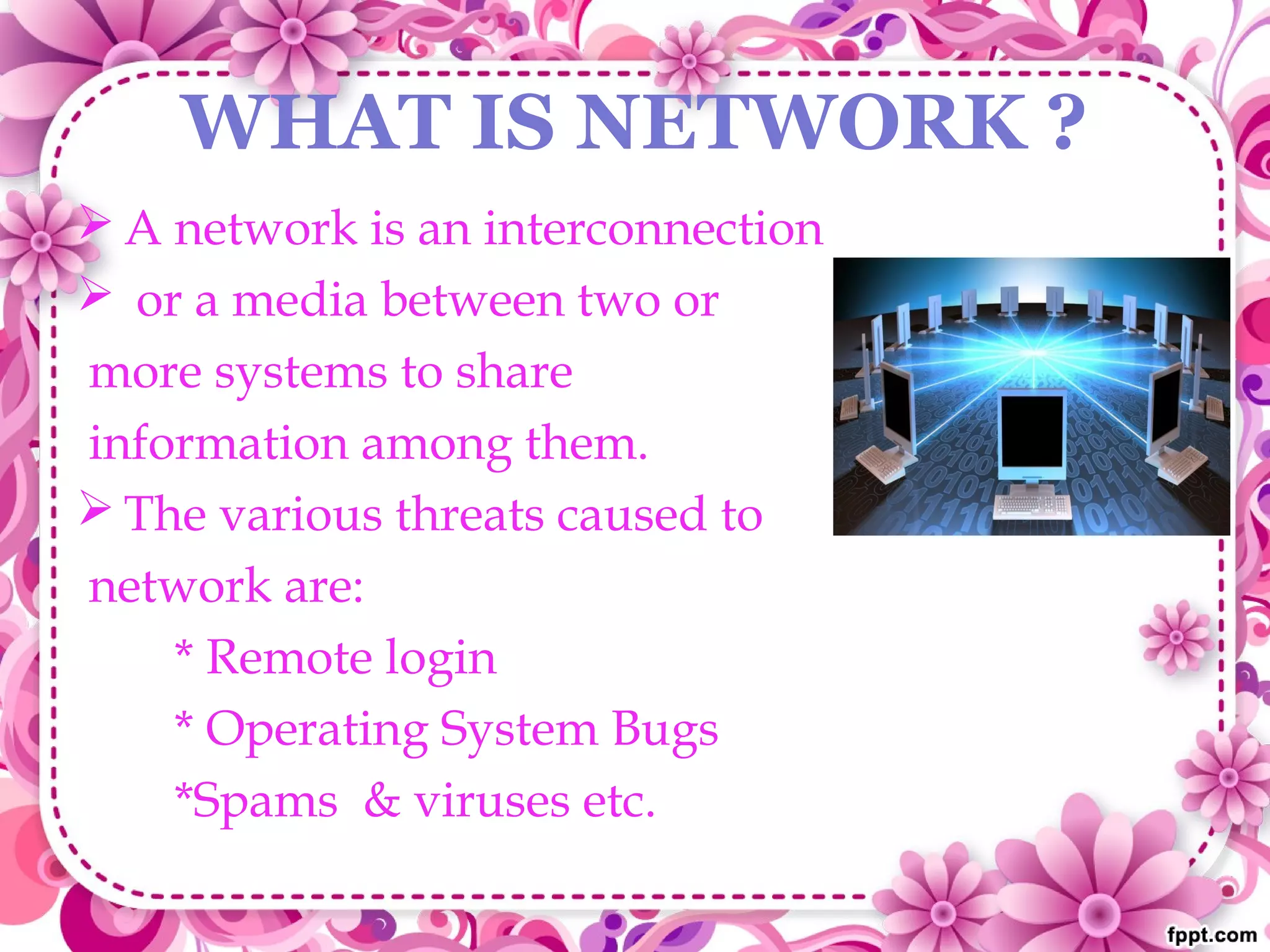 WHAT IS NETWORK ?
 A network is an interconnection
 or a media between two or
more systems to share
information among them.
 The various threats caused to
network are:
* Remote login
* Operating System Bugs
*Spams & viruses etc.
 