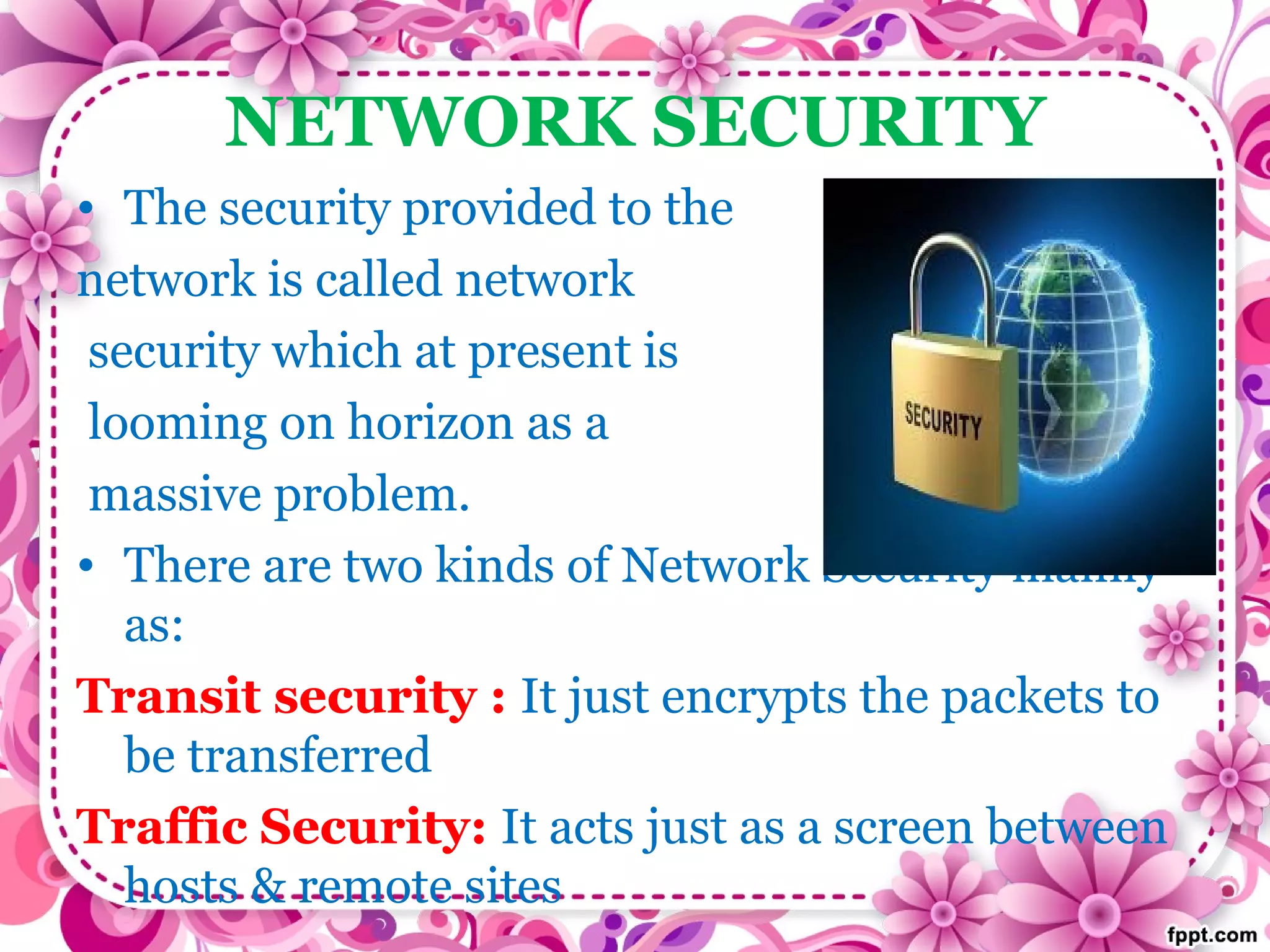 NETWORK SECURITY
• The security provided to the
network is called network
security which at present is
looming on horizon as a
massive problem.
• There are two kinds of Network Security mainly
as:
Transit security : It just encrypts the packets to
be transferred
Traffic Security: It acts just as a screen between
hosts & remote sites
 