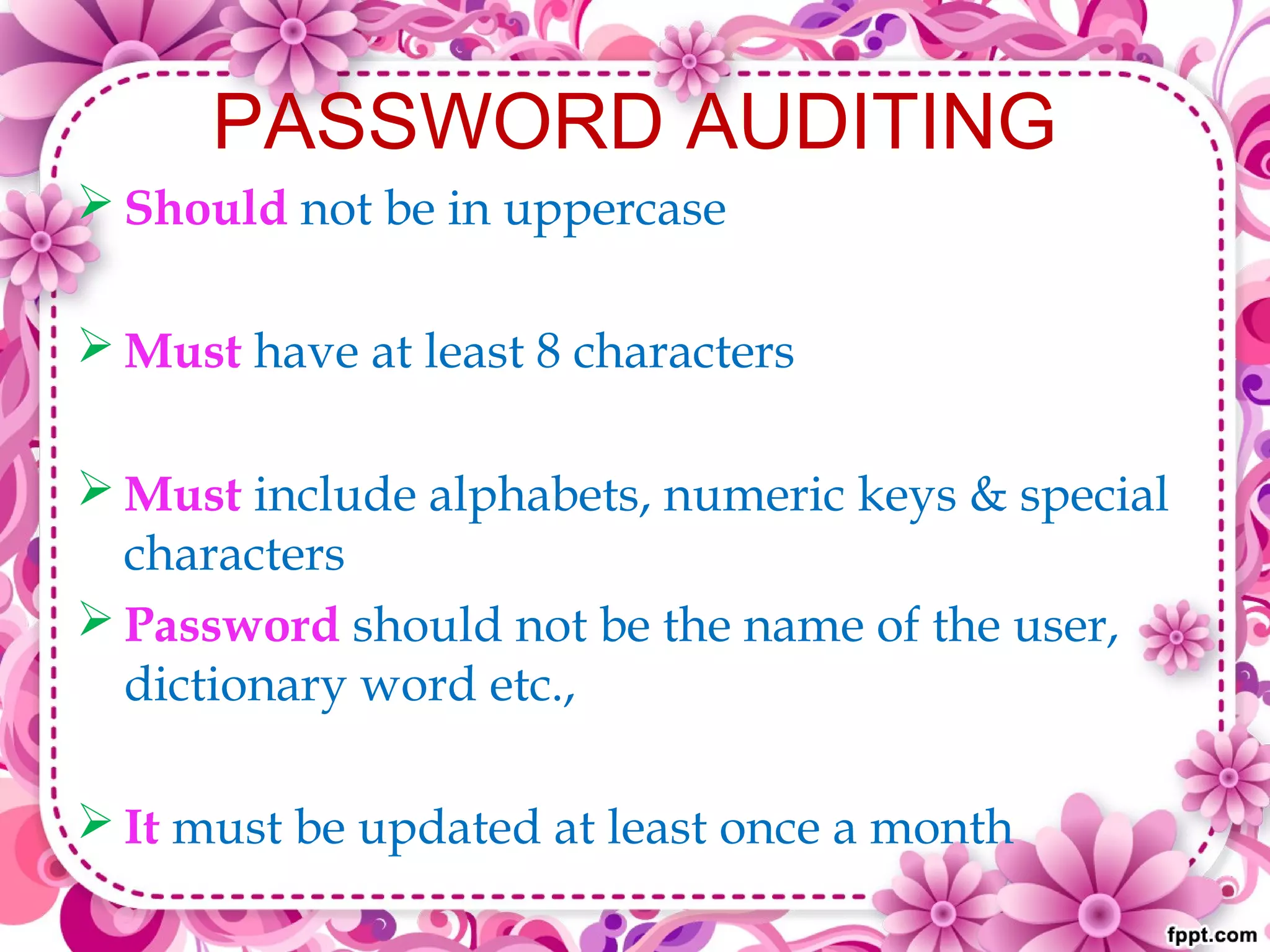 PASSWORD AUDITING
 Should not be in uppercase
 Must have at least 8 characters
 Must include alphabets, numeric keys & special
characters
 Password should not be the name of the user,
dictionary word etc.,
 It must be updated at least once a month
 