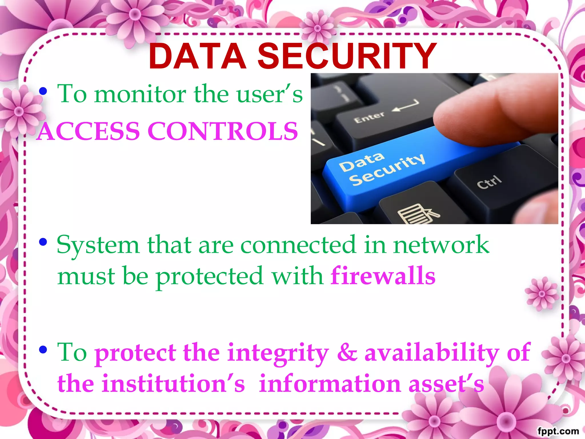 DATA SECURITY
• To monitor the user’s
ACCESS CONTROLS
• System that are connected in network
must be protected with firewalls
• To protect the integrity & availability of
the institution’s information asset’s
 