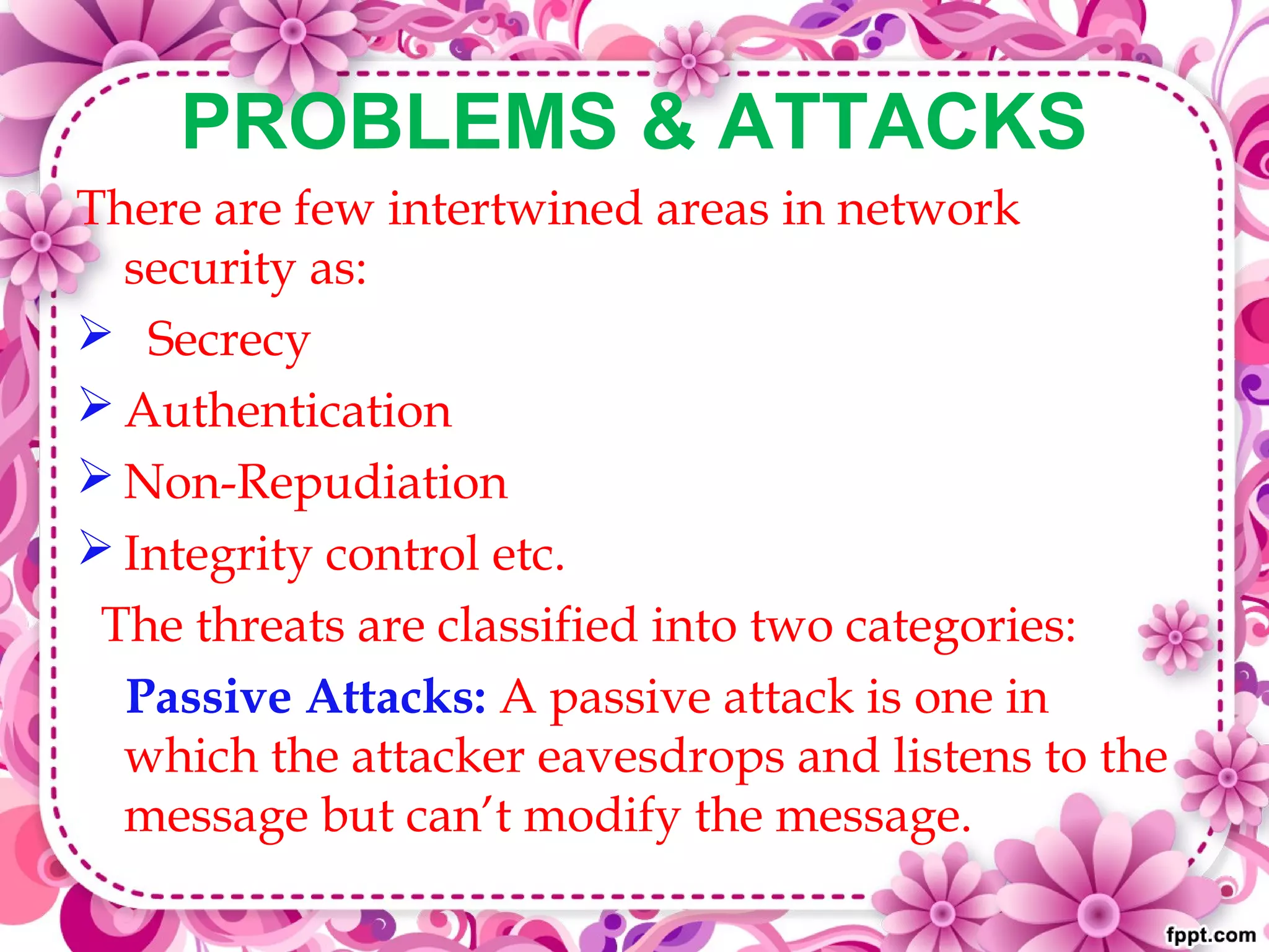 PROBLEMS & ATTACKS
There are few intertwined areas in network
security as:
 Secrecy
 Authentication
 Non-Repudiation
 Integrity control etc.
The threats are classified into two categories:
Passive Attacks: A passive attack is one in
which the attacker eavesdrops and listens to the
message but can’t modify the message.
 