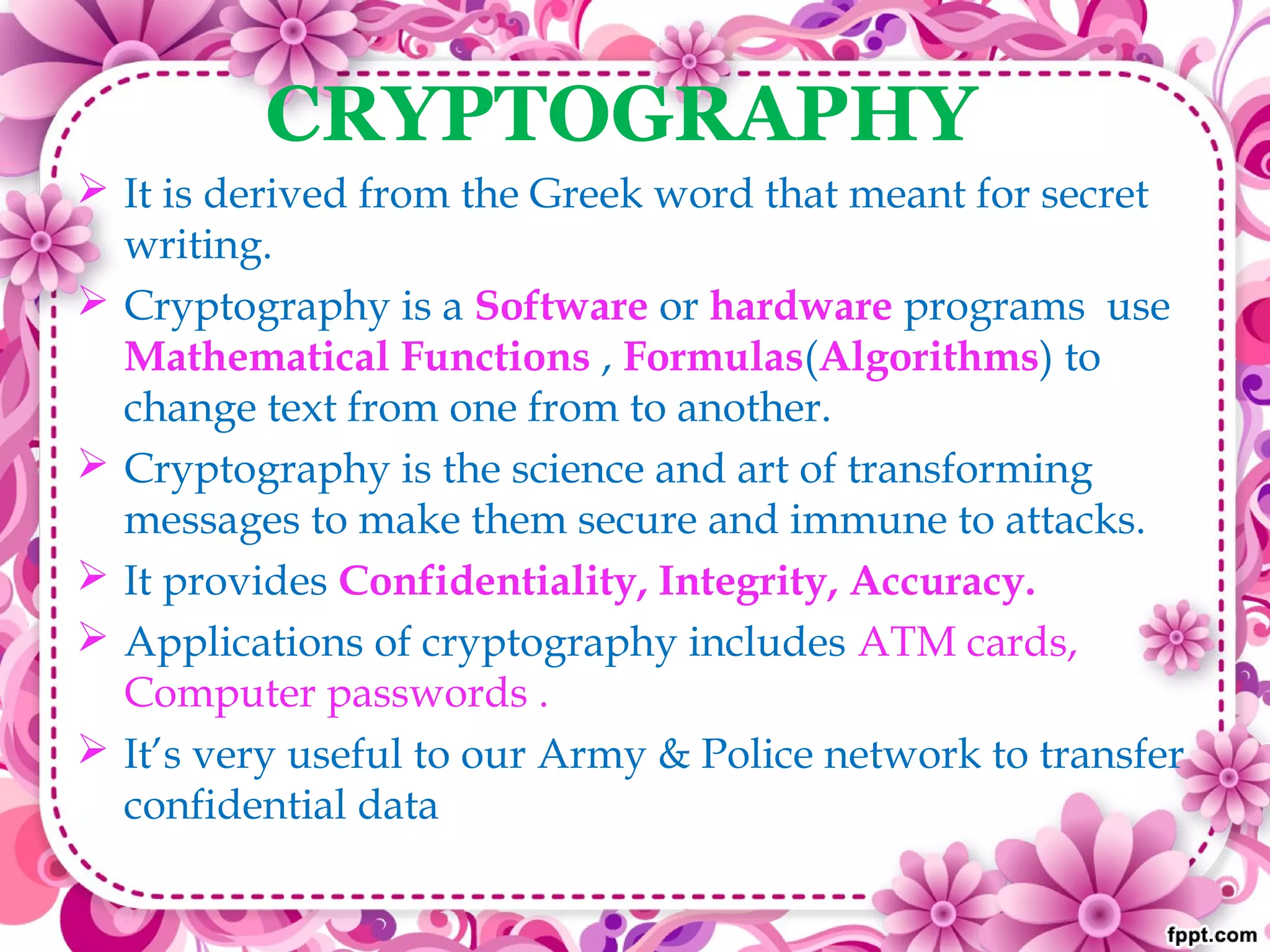 CRYPTOGRAPHY
 It is derived from the Greek word that meant for secret
writing.
 Cryptography is a Software or hardware programs use
Mathematical Functions , Formulas(Algorithms) to
change text from one from to another.
 Cryptography is the science and art of transforming
messages to make them secure and immune to attacks.
 It provides Confidentiality, Integrity, Accuracy.
 Applications of cryptography includes ATM cards,
Computer passwords .
 It’s very useful to our Army & Police network to transfer
confidential data
 