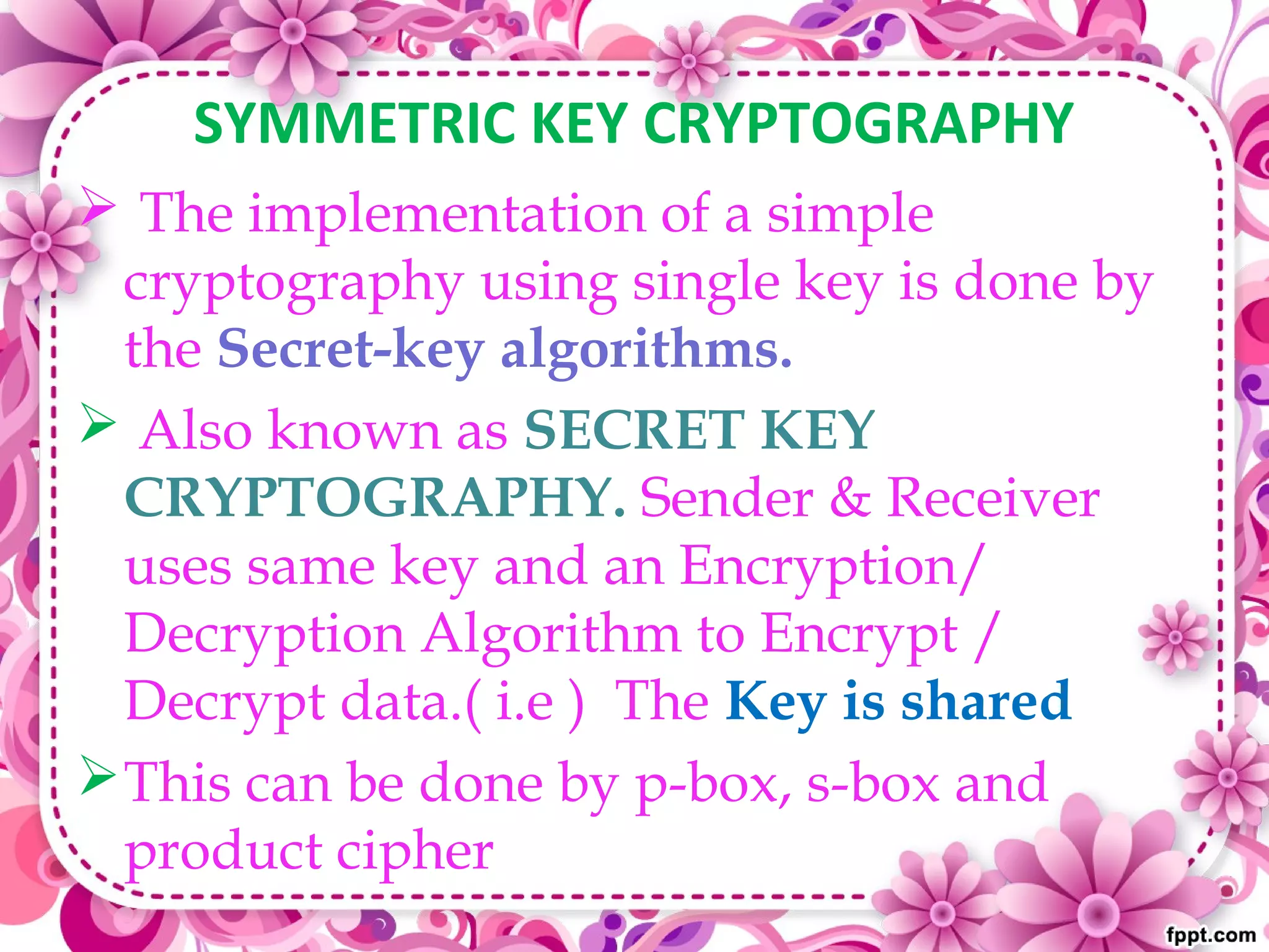 SYMMETRIC KEY CRYPTOGRAPHY
 The implementation of a simple
cryptography using single key is done by
the Secret-key algorithms.
 Also known as SECRET KEY
CRYPTOGRAPHY. Sender & Receiver
uses same key and an Encryption/
Decryption Algorithm to Encrypt /
Decrypt data.( i.e ) The Key is shared
This can be done by p-box, s-box and
product cipher
 