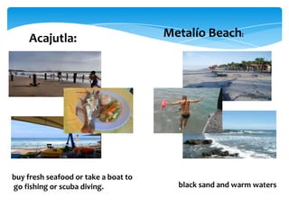 Acajutla:                         Metalío Beach:




buy fresh seafood or take a boat to
go fishing or scuba diving.             black sand and warm waters
 